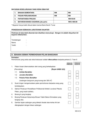 MS 3 / 8
BAYARAN KESELURUHAN YANG KENA DIBAYAR
1. BINAAN SEMENTARA RM RM
2. PAGAR PERLINDUNGAN RM RM
3. PAPANTANDA PROJEK RM 50.00
4. BAYARAN WANG CAGARAN, jika perlu RM 2 000.00
* Bayaran hanya boleh dibuat dalam bentuk Bank Deraf / Tunai
PENGESAHAN SEMAKAN JURUTEKNIK KAUNTER
Perkiraan di atas telah disemak dan disahkan mencukupi. Dengan ini adalah disyorkan bil
bayaran dikeluarkan.
Tandatangan :
Nama :
Tarikh :
D. SENARAI SEMAK PERMOHONAN PELAN BANGUNAN
Perhatian:
Permohonan yang sedia ada rekod kelulusan adalah dikecualikan daripada perkara 3, 7 dan 9.
SEMAKAN
PEMOHON
SEMAKAN
KAUNTER
1. Pelan/ kiraan dikemukakkan oleh orang yang berkelayakan
(Perunding) [Rujuk UKBS 3(2)]
1.1 Arkitek Berdaftar
1.2 Jurutera Berdaftar
1.3 Pelukis Pelan Berdaftar
(cadangan bangunan yang kurang dari 300 m2
)
2. Surat iringan mengemukakan pelan permohonan daripada orang yang
berkelayakan.
3. Salinan Perakuan Pendaftaran Profesional Arkitek/ Jurutera/ Pelukis
Pelan, yang masih sahlaku.
4. Borang A yang lengkap.
5. Borang Perakuan Kerja-kerja Binaan Telah/ Belum Dimulakan yang
lengkap diisi.
6. Gambar tapak cadangan yang dilekat/ dicetak atas kertas A4 dan
dilengkapkan dengan lokasi cadangan
 