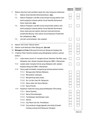 MS 4 / 8
SEMAKAN
PEMOHON
SEMAKAN
KAUNTER
7. Salinan dokumen bukti pemilikan tapak dan/ atau bangunan berkenaan
7.1 Salinan Surat Hakmilik Sementara/Geran, atau
7.2 Salinan Perjanjian Jual Beli (untuk tempoh kurang setahun dari
tarikh perjanjian) beserta salinan Surat Hakmilik Sementara/
Geran sedia ada, atau
7.3 Salinan Perjanjian Jual Beli (untuk tempoh lebih setahun dari
tarikh perjanjian) beserta salinan Surat Hakmilik Sementara/
Geran sedia ada dan salinan dokumen bukti permohonan
pindahmilik (Borang 14A)/ salinan Surat Kelulusan Pindahmilik
dan sebagainya), atau
7.4 Lain-lain surat berkaitan, sila nyatakan
8. Salinan resit Cukai Taksiran terkini
9. Salinan surat kelulusan Pelan Bangunan, jika ada
10. Bahagian A, B dan C Borang Permohonan Bangunan lengkap diisi
11. 2 Salinan Pelan Senibina (kertas) yang dilengkapkan perkara- perkara
berikut :-
11.1 Lebar kertas ukuran A1 mengikut format ‘Standard Title Blok’ yang
ditetapkan oleh Jabatan Kawalan Bangunan MBPJ. Dilampirkan.
11.2 Lipatan pelan mengikut format yang ditetapkan oleh Jabatan
Kawalan Bangunan MBPJ. Dilampirkan.
11.3 Tajuk projek hendaklah mengandungi perkara-perkara berikut:
11.3.1 Menggunakan Bahasa Malaysia,
11.3.2 Menyatakan cadangan,
11.3.3 Mengandungi tajuk projek,
11.3.4 No. Lot dan/ atau No. Bangunan,
11.3.5 Nama Jalan dan Nama Bandar,
11.3.6 Nama Pemilik.
11.4 Keperluan maklumat orang yang berkelayakan (Perunding)
11.4.1 Nama Syarikat,
11.4.2 Nama Penandatangan,
11.4.3 Tandatangan (tandatangan asal),
11.4.4 Alamat,
11.4.5 Cop Rasmi dan No. Pendaftaran,
11.4.6 Cop perakuan tanggungjawab perunding di bawah
Undang-undang Kecil Bangunan Seragam
 