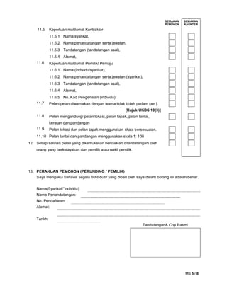MS 5 / 8
SEMAKAN
PEMOHON
SEMAKAN
KAUNTER
11.5 Keperluan maklumat Kontraktor
11.5.1 Nama syarikat,
11.5.2 Nama penandatangan serta jawatan,
11.5.3 Tandatangan (tandatangan asal),
11.5.4 Alamat,
11.6 Keperluan maklumat Pemilik/ Pemaju
11.6.1 Nama (individu/syarikat),
11.6.2 Nama penandatangan serta jawatan (syarikat),
11.6.3 Tandatangan (tandatangan asal),
11.6.4 Alamat,
11.6.5 No. Kad Pengenalan (individu).
11.7 Pelan-pelan diwarnakan dengan warna tidak boleh padam (air ).
[Rujuk UKBS 10(3)]
11.8 Pelan mengandungi pelan lokasi, pelan tapak, pelan lantai,
keratan dan pandangan
11.9 Pelan lokasi dan pelan tapak menggunakan skala bersesuaian.
11.10 Pelan lantai dan pandangan menggunakan skala 1: 100
12. Setiap salinan pelan yang dikemukakan hendaklah ditandatangani oleh
orang yang berkelayakan dan pemilik atau wakil pemilik.
13. PERAKUAN PEMOHON (PERUNDING / PEMILIK)
Saya mengakui bahawa segala butir-butir yang diberi oleh saya dalam borang ini adalah benar.
Nama(Syarikat/*Individu):
Nama Penandatangan:
No. Pendaftaran:
Alamat:
Tarikh:
Tandatangan& Cop Rasmi
 