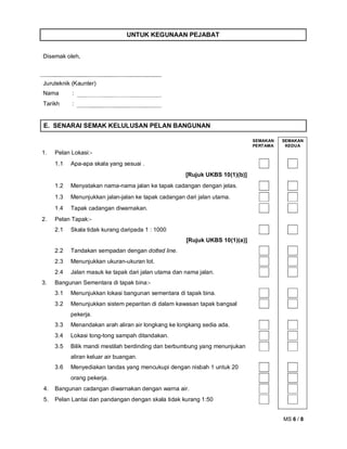 MS 6 / 8
UNTUK KEGUNAAN PEJABAT
Disemak oleh,
Juruteknik (Kaunter)
Nama :
Tarikh :
E. SENARAI SEMAK KELULUSAN PELAN BANGUNAN
SEMAKAN
PERTAMA
SEMAKAN
KEDUA
1. Pelan Lokasi:-
1.1 Apa-apa skala yang sesuai .
[Rujuk UKBS 10(1)(b)]
1.2 Menyatakan nama-nama jalan ke tapak cadangan dengan jelas.
1.3 Menunjukkan jalan-jalan ke tapak cadangan dari jalan utama.
1.4 Tapak cadangan diwarnakan.
2. Pelan Tapak:-
2.1 Skala tidak kurang daripada 1 : 1000
[Rujuk UKBS 10(1)(a)]
2.2 Tandakan sempadan dengan dotted line.
2.3 Menunjukkan ukuran-ukuran lot.
2.4 Jalan masuk ke tapak dari jalan utama dan nama jalan.
3. Bangunan Sementara di tapak bina:-
3.1 Menunjukkan lokasi bangunan sementara di tapak bina.
3.2 Menunjukkan sistem peparitan di dalam kawasan tapak bangsal
pekerja.
3.3 Menandakan arah aliran air longkang ke longkang sedia ada.
3.4 Lokasi tong-tong sampah ditandakan.
3.5 Bilik mandi mestilah berdinding dan berbumbung yang menunjukan
aliran keluar air buangan.
3.6 Menyediakan tandas yang mencukupi dengan nisbah 1 untuk 20
orang pekerja.
4. Bangunan cadangan diwarnakan dengan warna air.
5. Pelan Lantai dan pandangan dengan skala tidak kurang 1:50
 