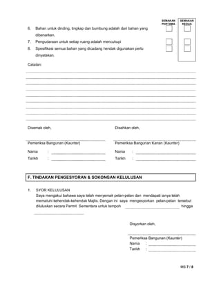 MS 7 / 8
SEMAKAN
PERTAMA
SEMAKAN
KEDUA
6. Bahan untuk dinding, tingkap dan bumbung adalah dari bahan yang
dibenarkan.
7. Pengudaraan untuk setiap ruang adalah mencukupi
8. Spesifikasi semua bahan yang dicadang hendak digunakan perlu
dinyatakan.
Catatan:
Disemak oleh, Disahkan oleh,
Pemeriksa Bangunan (Kaunter) Pemeriksa Bangunan Kanan (Kaunter)
Nama : Nama :
Tarikh : Tarikh :
F. TINDAKAN PENGESYORAN & SOKONGAN KELULUSAN
1. SYOR KELULUSAN
Saya mengakui bahawa saya telah menyemak pelan-pelan dan mendapati ianya telah
mematuhi kehendak-kehendak Majlis. Dengan ini saya mengesyorkan pelan-pelan tersebut
diluluskan secara Permit Sementara untuk tempoh hingga
Disyorkan oleh,
Pemeriksa Bangunan (Kaunter)
Nama :
Tarikh :
 