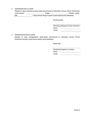 MS 8 / 8
2. SOKONGAN KELULUSAN
Dengan ini saya menyokong pelan-pelan permohonan ini diluluskan secara Permit Sementara
untuk tempoh hingga *dengan denda
RM / tanpa denda dengan syarat- syarat seperti yang ditetapkan.
Disokong oleh,
Pemeriksa Bangunan Kanan (Kaunter)
Nama :
Tarikh :
3. PENGESAHAN KELULUSAN
Dengan ini saya mengesahkan pelan-pelan permohonan ini diluluskan secara Permit
Sementara dengan syarat-syarat seperti yang ditetapkan.
Disah oleh,
Penolong Pengarah (Jurutera),
Nama :
Tarikh :
 