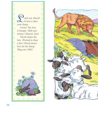 16
Look out, David!
A lion is after
your sheep.
Grrrrr! The lion
is hungry. (Rub your
tummy.) Shoooo, lion!
David chases the
lion. (Pretend to chase
a lion.) David shows
love for his sheep.
(Hug your child.)
 
