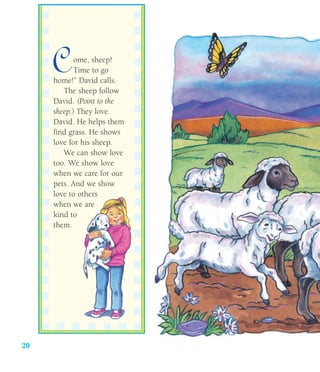 20
Come, sheep!
Time to go
home!” David calls.
The sheep follow
David. (Point to the
sheep.) They love
David. He helps them
find grass. He shows
love for his sheep.
We can show love
too. We show love
when we care for our
pets. And we show
love to others
when we are
kind to
them.
 