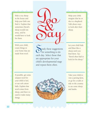 22
Hide a toy sheep
in the house and
help your little one
find it. Explain that
sometimes David’s
sheep would run
away, and he
would have to look
for them.
With your child,
count things in
your home that are
made from wool.
If possible, get some
unspun wool for
your child to feel,
or use soft cotton
balls. Explain that
wool comes from
sheep, and that it is
used to make many
things.
Help your child
imagine that he or
she is a shepherd.
Talk about ways
to look after their
sheep.
Let your child hide
and bleat like a
sheep until you
find them. Say:
“David often had to
look for his sheep.”
Take your child to
visit a petting farm,
or go for a walk or
ride in the country
to see some sheep
and lambs.
Study these suggestions
for something to do
each day. Select those that
are appropriate for your
child’s developmental stage
and repeat them often.
 