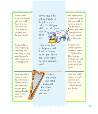 23
Make different
fierce animal noises
with your child
(bear, lion, etc.).
Talk about how
David protected
his sheep from
the wild animals.
Ask your child to
help you pick up
something, find
something, or carry
something to the
table. Thank them
for being helpful.
Show your child a
picture of a harp.
If possible, listen to
some harp music.
Talk about how
it would soothe
and calm David’s
sheep to hear
this music.
If you have a pet,
ask your child to
help feed it. Or
ask a friend if your
child can help them
care for
their
pet.
Talk about how
to be gentle and
kind to animals
(don’t pull kitty’s
tail, don’t throw
rocks at animals,
etc.).
Go for a
walk with
your child
and count
the number
of animals
you see.
Visit a place where
you can feed ducks
with your child. Or
put some food out
for the birds at
home. Talk about
being gentle and
kind to animals,
as David was.
Count on your
child’s fingers the
number of brothers
(7) that David had.
Then look at a
family picture, and
count how many
people are in your
family.
Show your child
pictures of family
members. Talk
about how your
child is a part of
your family.
 
