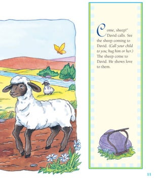 11
Come, sheep!”
David calls. See
the sheep coming to
David. (Call your child
to you; hug him or her.)
The sheep come to
David. He shows love
to them.
 