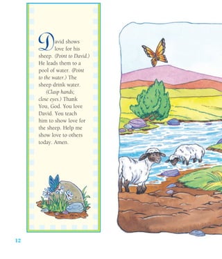 12
David shows
love for his
sheep. (Point to David.)
He leads them to a
pool of water. (Point
to the water.) The
sheep drink water.
(Clasp hands;
close eyes.) Thank
You, God. You love
David. You teach
him to show love for
the sheep. Help me
show love to others
today. Amen.
 
