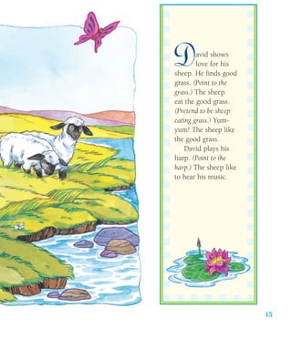 15
David shows
love for his
sheep. He finds good
grass. (Point to the
grass.) The sheep
eat the good grass.
(Pretend to be sheep
eating grass.) Yum-
yum! The sheep like
the good grass.
David plays his
harp. (Point to the
harp.) The sheep like
to hear his music.
 