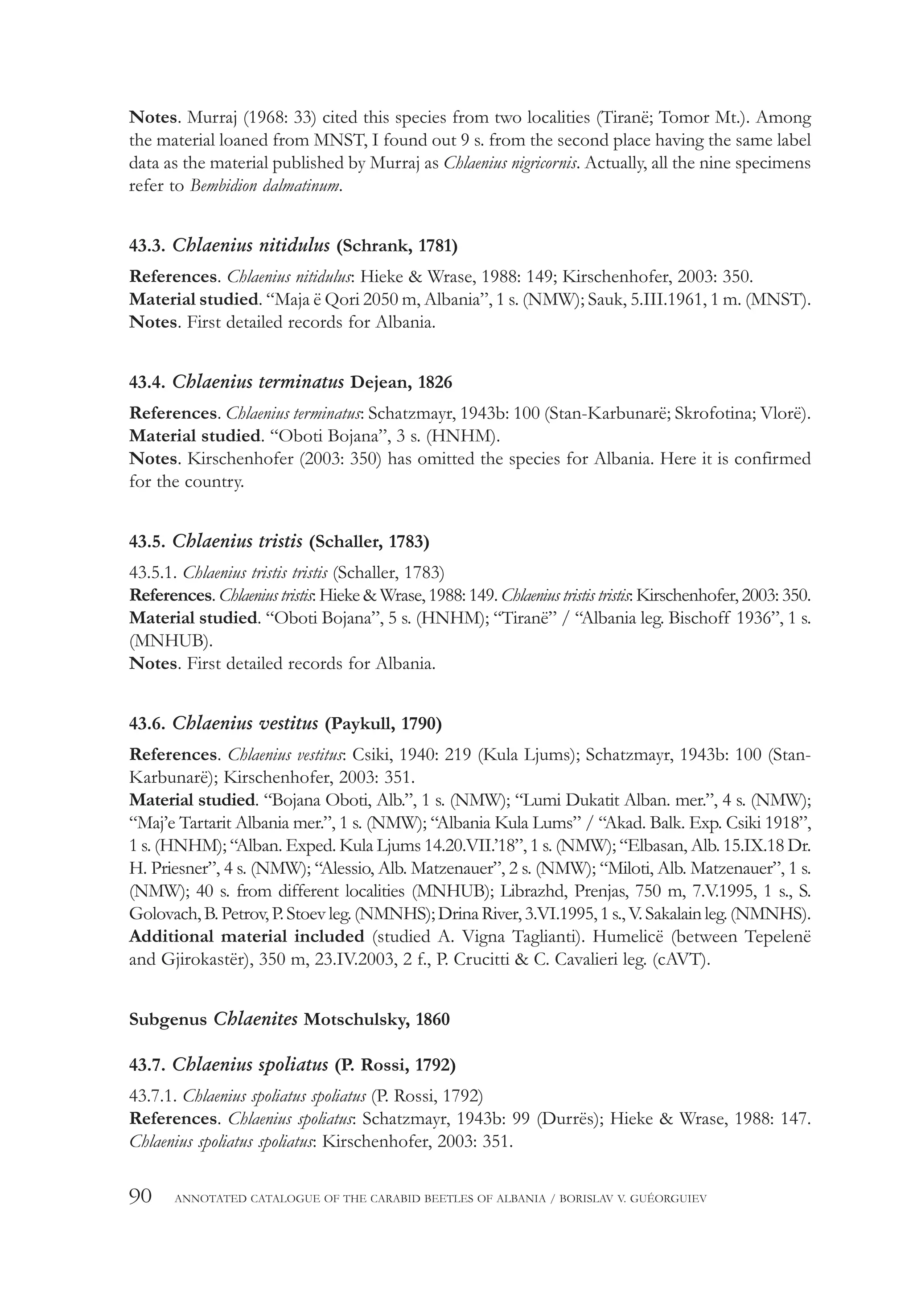 90 ANNOTATED CATALOGUE OF THE CARABID BEETLES OF ALBANIA / BORISLAV V. GUÉORGUIEV
Notes. Murraj (1968: 33) cited this species from two localities (Tiranë; Tomor Mt.). Among
the material loaned from MNST, I found out 9 s. from the second place having the same label
data as the material published by Murraj as Chlaenius nigricornis. Actually, all the nine specimens
refer to Bembidion dalmatinum.
43.3. Chlaenius nitidulus (Schrank, 1781)
References. Chlaenius nitidulus: Hieke & Wrase, 1988: 149; Kirschenhofer, 2003: 350.
Material studied. “Maja ë Qori 2050 m, Albania”, 1 s. (NMW); Sauk, 5.III.1961, 1 m. (MNST).
Notes. First detailed records for Albania.
43.4. Chlaenius terminatus Dejean, 1826
References. Chlaenius terminatus: Schatzmayr, 1943b: 100 (Stan-Karbunarë; Skrofotina; Vlorë).
Material studied. “Oboti Bojana”, 3 s. (HNHM).
Notes. Kirschenhofer (2003: 350) has omitted the species for Albania. Here it is confirmed
for the country.
43.5. Chlaenius tristis (Schaller, 1783)
43.5.1. Chlaenius tristis tristis (Schaller, 1783)
References. Chlaenius tristis: Hieke & Wrase, 1988: 149. Chlaenius tristis tristis: Kirschenhofer, 2003: 350.
Material studied. “Oboti Bojana”, 5 s. (HNHM); “Tiranë” / “Albania leg. Bischoff 1936”, 1 s.
(MNHUB).
Notes. First detailed records for Albania.
43.6. Chlaenius vestitus (Paykull, 1790)
References. Chlaenius vestitus: Csiki, 1940: 219 (Kula Ljums); Schatzmayr, 1943b: 100 (Stan-
Karbunarë); Kirschenhofer, 2003: 351.
Material studied. “Bojana Oboti, Alb.”, 1 s. (NMW); “Lumi Dukatit Alban. mer.”, 4 s. (NMW);
“Maj’e Tartarit Albania mer.”, 1 s. (NMW); “Albania Kula Lums” / “Akad. Balk. Exp. Csiki 1918”,
1 s. (HNHM); “Alban. Exped. Kula Ljums 14.20.VII.’18”, 1 s. (NMW); “Elbasan, Alb. 15.IX.18 Dr.
H. Priesner”, 4 s. (NMW); “Alessio, Alb. Matzenauer”, 2 s. (NMW); “Miloti, Alb. Matzenauer”, 1 s.
(NMW); 40 s. from different localities (MNHUB); Librazhd, Prenjas, 750 m, 7.V.1995, 1 s., S.
Golovach,B.Petrov,P.Stoevleg.(NMNHS);DrinaRiver, 3.VI.1995,1s.,V.Sakalainleg.(NMNHS).
Additional material included (studied A. Vigna Taglianti). Humelicë (between Tepelenë
and Gjirokastër), 350 m, 23.IV.2003, 2 f., P. Crucitti & C. Cavalieri leg. (cAVT).
Subgenus Chlaenites Motschulsky, 1860
43.7. Chlaenius spoliatus (P. Rossi, 1792)
43.7.1. Chlaenius spoliatus spoliatus (P. Rossi, 1792)
References. Chlaenius spoliatus: Schatzmayr, 1943b: 99 (Durrës); Hieke & Wrase, 1988: 147.
Chlaenius spoliatus spoliatus: Kirschenhofer, 2003: 351.
 
