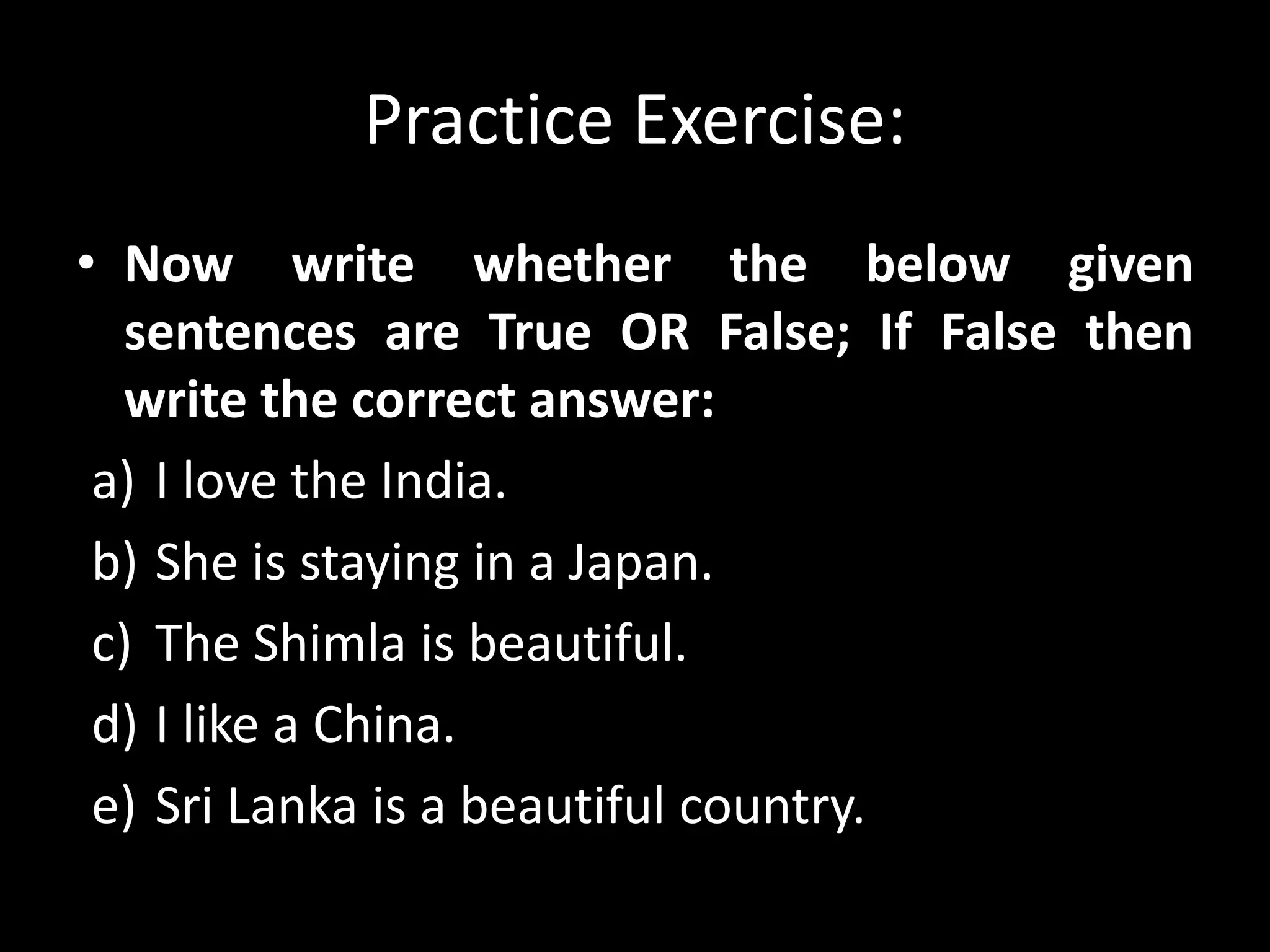 Practice Exercise:
• Now write whether the below given
sentences are True OR False; If False then
write the correct answer:
a) I love the India.
b) She is staying in a Japan.
c) The Shimla is beautiful.
d) I like a China.
e) Sri Lanka is a beautiful country.
 