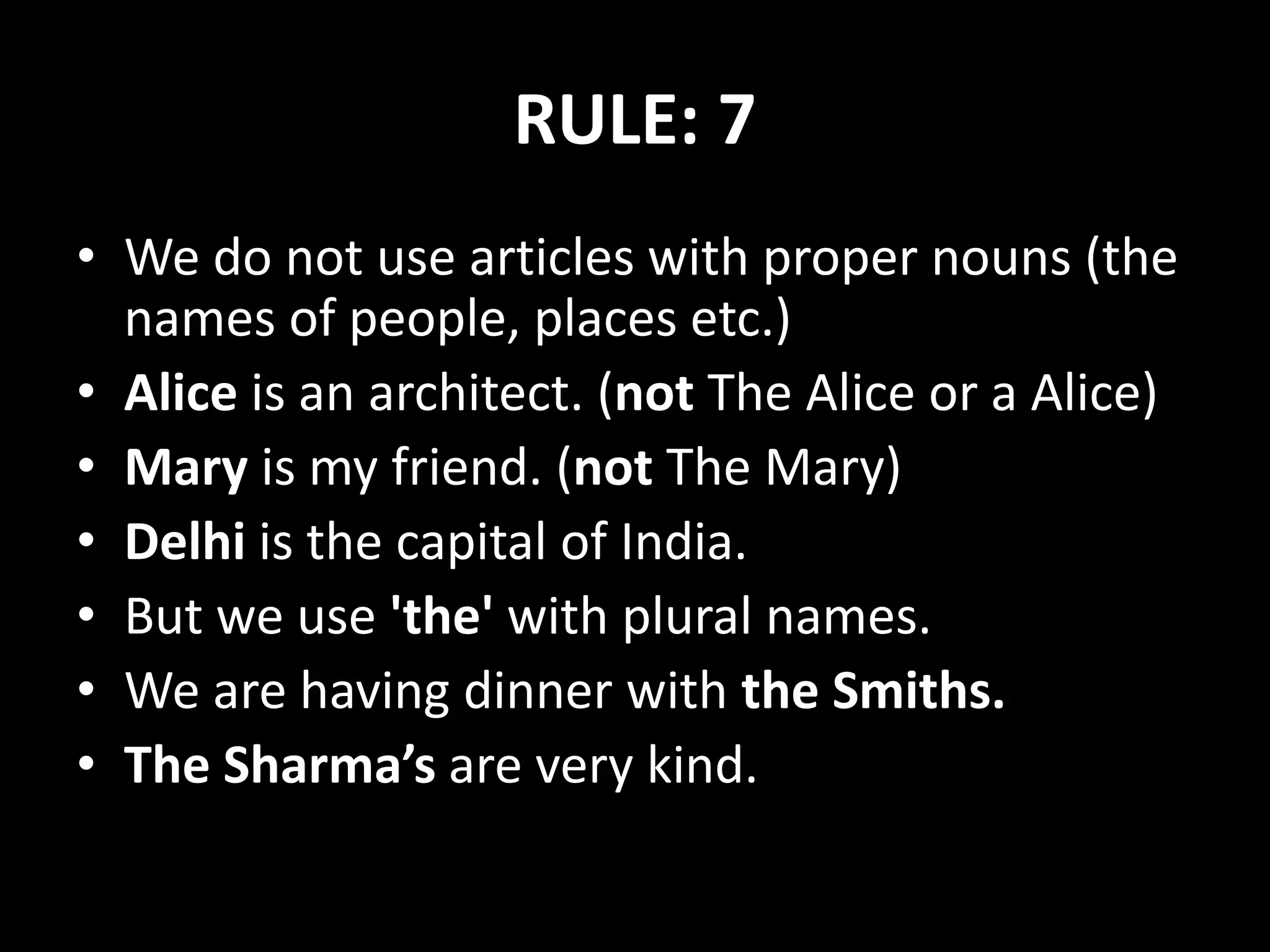 RULE: 7
• We do not use articles with proper nouns (the
names of people, places etc.)
• Alice is an architect. (not The Alice or a Alice)
• Mary is my friend. (not The Mary)
• Delhi is the capital of India.
• But we use 'the' with plural names.
• We are having dinner with the Smiths.
• The Sharma’s are very kind.
 