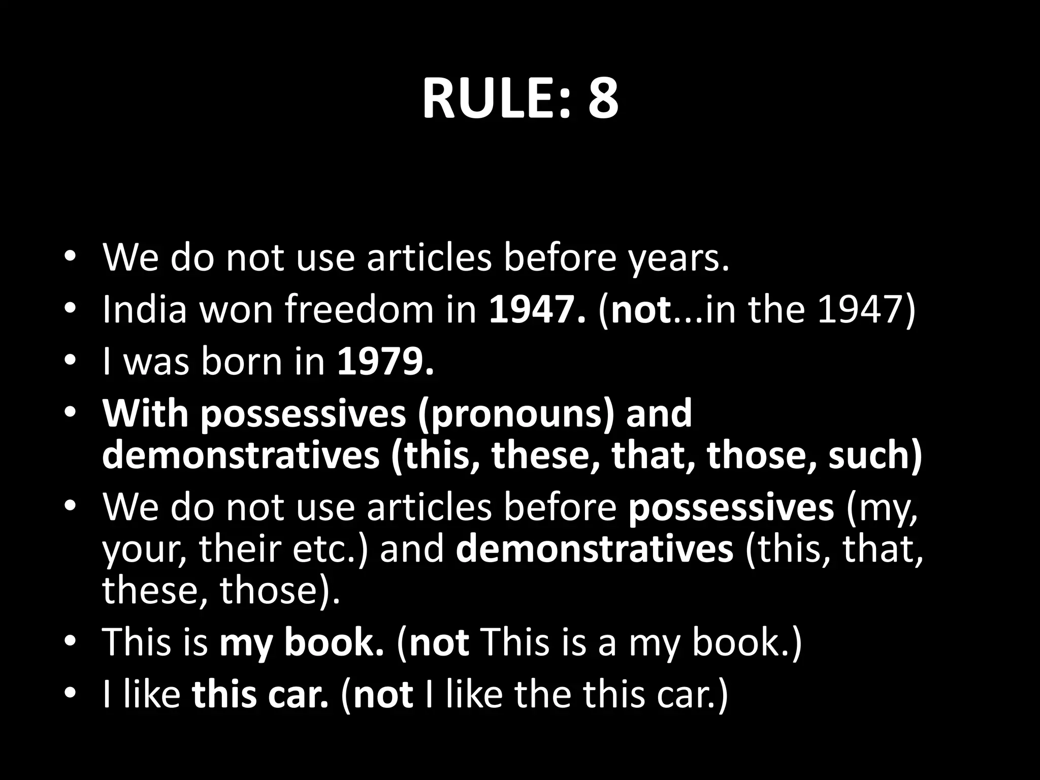 RULE: 8
• We do not use articles before years.
• India won freedom in 1947. (not...in the 1947)
• I was born in 1979.
• With possessives (pronouns) and
demonstratives (this, these, that, those, such)
• We do not use articles before possessives (my,
your, their etc.) and demonstratives (this, that,
these, those).
• This is my book. (not This is a my book.)
• I like this car. (not I like the this car.)
 