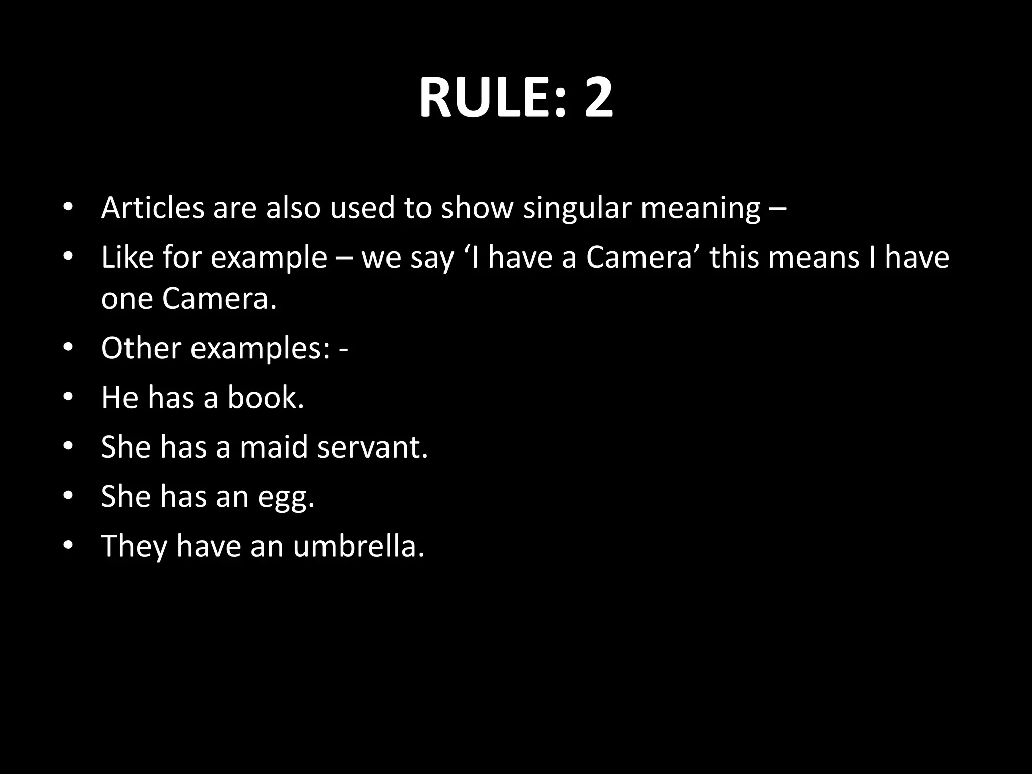 RULE: 2
• Articles are also used to show singular meaning –
• Like for example – we say ‘I have a Camera’ this means I have
one Camera.
• Other examples: -
• He has a book.
• She has a maid servant.
• She has an egg.
• They have an umbrella.
 
