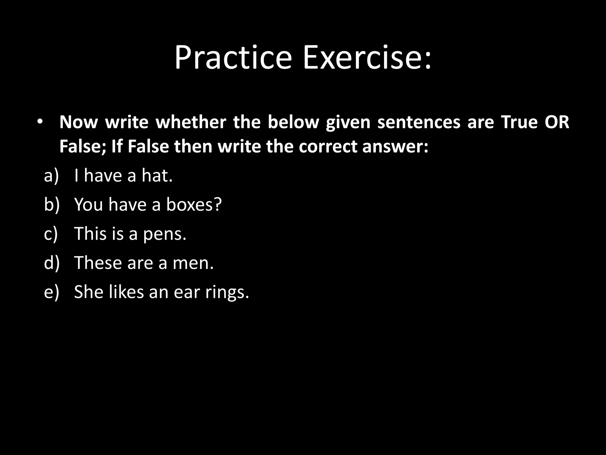 Practice Exercise:
• Now write whether the below given sentences are True OR
False; If False then write the correct answer:
a) I have a hat.
b) You have a boxes?
c) This is a pens.
d) These are a men.
e) She likes an ear rings.
 