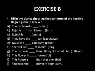 EXERCISE B
• Fill in the blanks choosing the right form of the Positive
Degree given in bracket:
a) The cupboard is ___. (clean)
b) Rajat is ___ than Ramesh (fast)
c) Rajesh is ____. (angry)
d) They have the ____ car. (expensive)
e) Nokia is a ____ company. (good)
f) She will live ____ than him. (long)
g) The test was ____ than I thought it would be. (difficult)
h) This flower is ____. (beautiful)
i) This house is ____ than that one. (big)
j) You have the ____ player in your team.
 