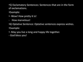 •5) Exclamatory Sentences: Sentences that are in the form
of exclamations.
•Example:
•- Wow! How pretty it is!
- How marvelous!
•6) Optative Sentence: Optative sentences express wishes.
•Example:
•- May you live a long and happy life together.
- God bless you!
 