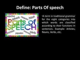 Define: Parts Of speech
•A term in traditional grammar
for the eight categories into
which words are classified
according to their functions in
sentences. Example: Articles,
Nouns, Verbs, etc.
 