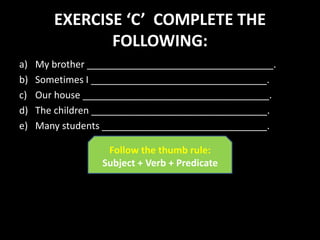 EXERCISE ‘C’ COMPLETE THE
FOLLOWING:
a) My brother ___________________________________.
b) Sometimes I _________________________________.
c) Our house ___________________________________.
d) The children _________________________________.
e) Many students _______________________________.
Follow the thumb rule:
Subject + Verb + Predicate
 