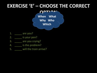 EXERCISE ‘E’ – CHOOSE THE CORRECT
OPTION
1. _____ are you?
2. _____ is your pen?
3. _____ are you crying?
4. _____ is the problem?
5. _____ will the train arrive?
When What
Why Who
Which
 