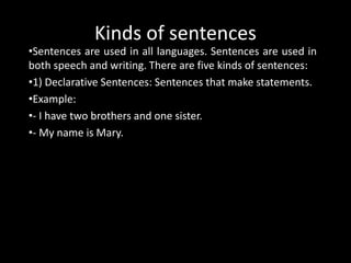 Kinds of sentences
•Sentences are used in all languages. Sentences are used in
both speech and writing. There are five kinds of sentences:
•1) Declarative Sentences: Sentences that make statements.
•Example:
•- I have two brothers and one sister.
•- My name is Mary.
 