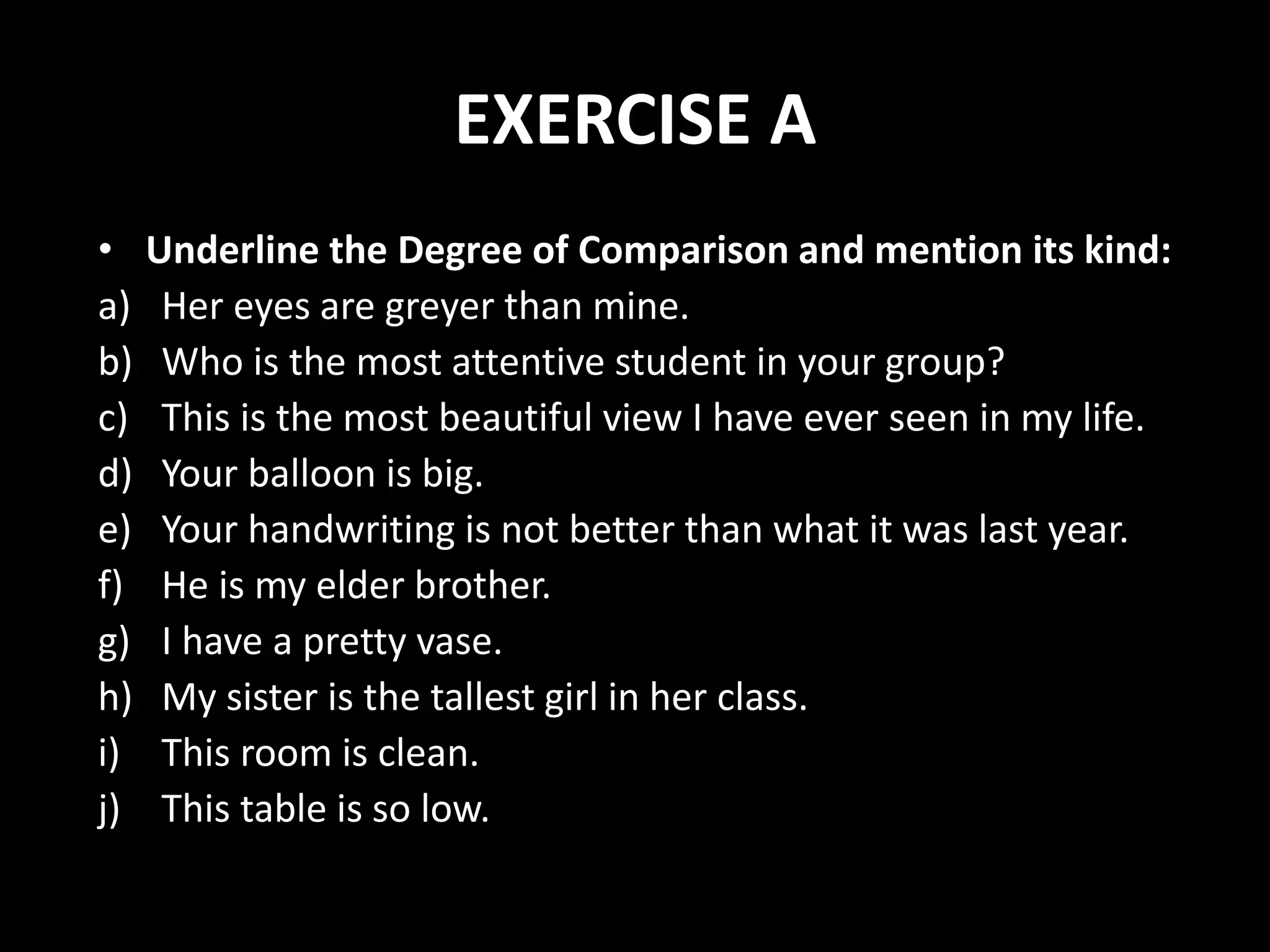 EXERCISE A
• Underline the Degree of Comparison and mention its kind:
a) Her eyes are greyer than mine.
b) Who is the most attentive student in your group?
c) This is the most beautiful view I have ever seen in my life.
d) Your balloon is big.
e) Your handwriting is not better than what it was last year.
f) He is my elder brother.
g) I have a pretty vase.
h) My sister is the tallest girl in her class.
i) This room is clean.
j) This table is so low.
 