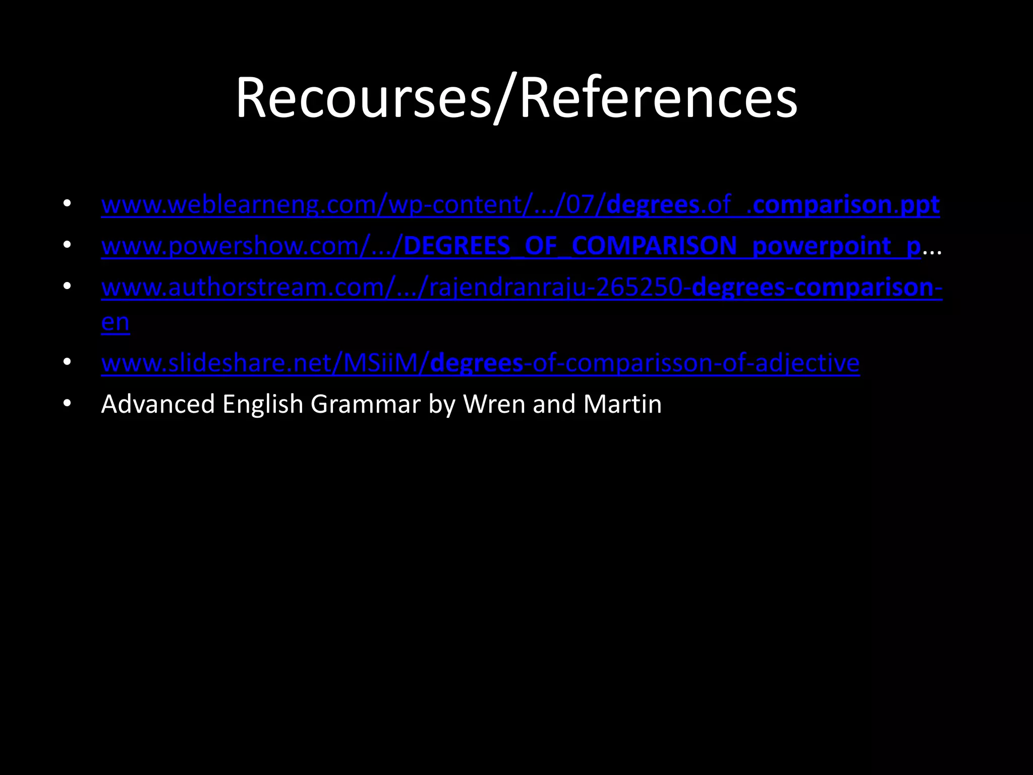 Recourses/References
• www.weblearneng.com/wp-content/.../07/degrees.of_.comparison.ppt
• www.powershow.com/.../DEGREES_OF_COMPARISON_powerpoint_p...
• www.authorstream.com/.../rajendranraju-265250-degrees-comparison-
en
• www.slideshare.net/MSiiM/degrees-of-comparisson-of-adjective
• Advanced English Grammar by Wren and Martin
 