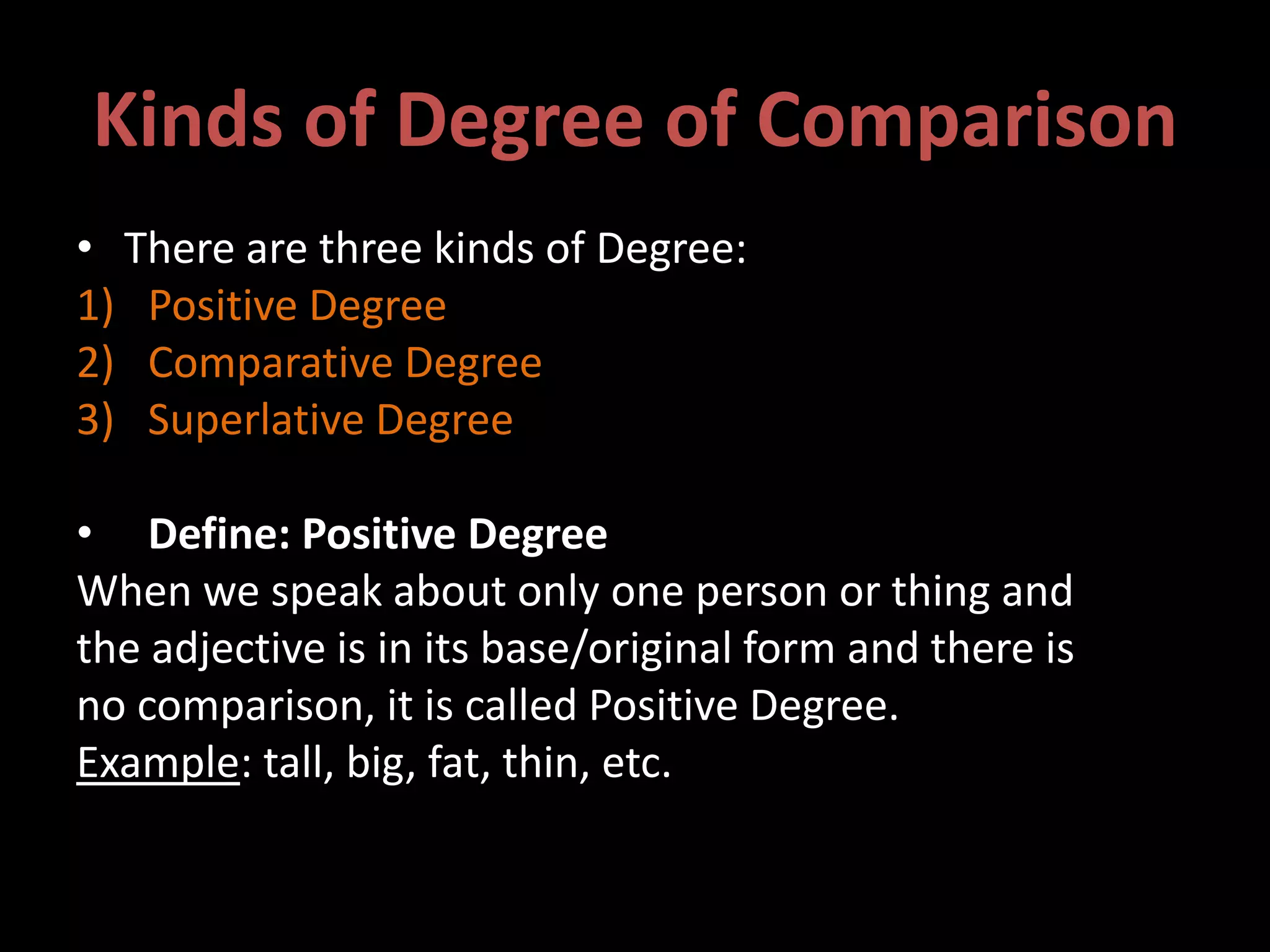 Kinds of Degree of Comparison
• There are three kinds of Degree:
1) Positive Degree
2) Comparative Degree
3) Superlative Degree
• Define: Positive Degree
When we speak about only one person or thing and
the adjective is in its base/original form and there is
no comparison, it is called Positive Degree.
Example: tall, big, fat, thin, etc.
 