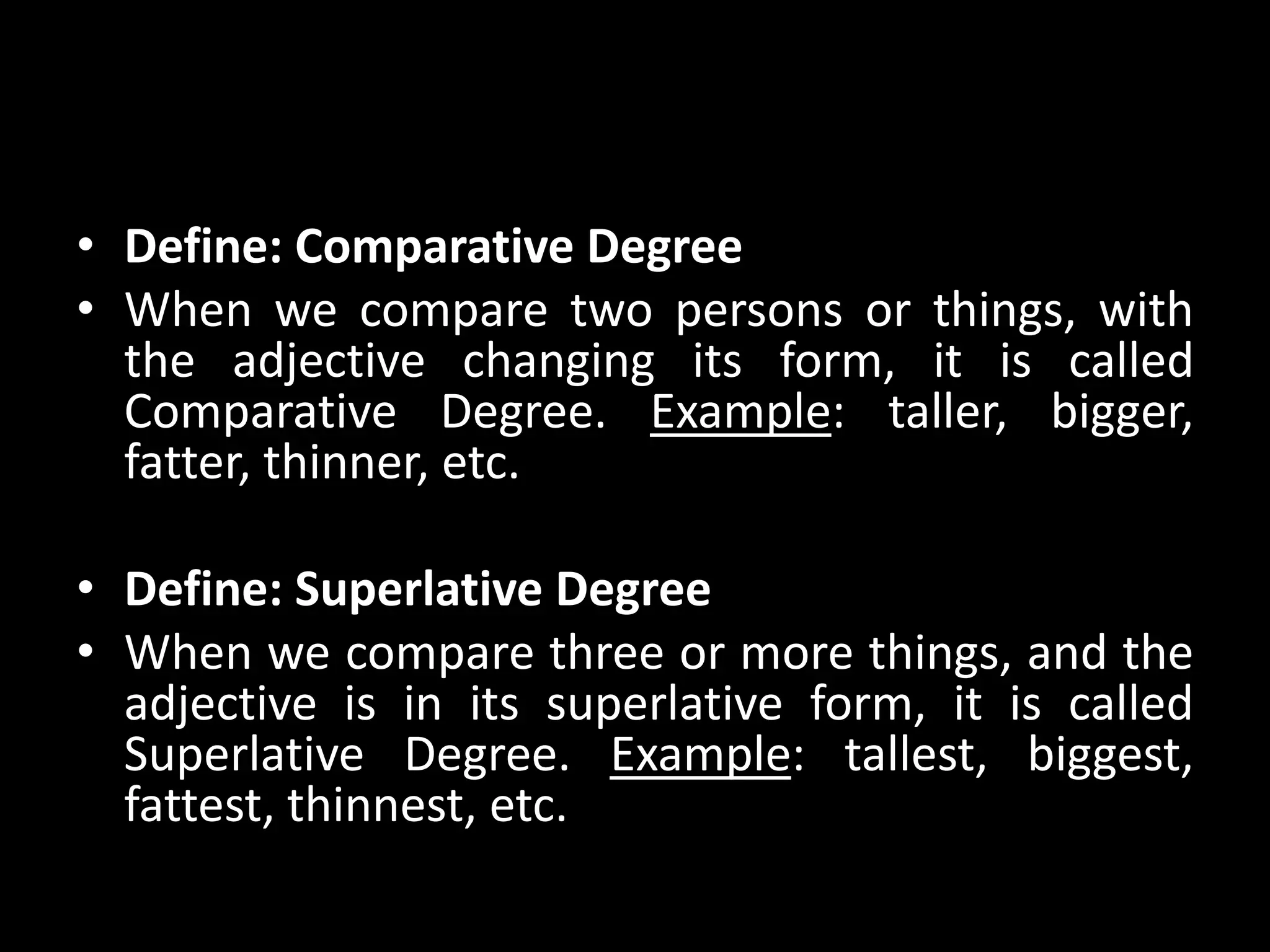 • Define: Comparative Degree
• When we compare two persons or things, with
the adjective changing its form, it is called
Comparative Degree. Example: taller, bigger,
fatter, thinner, etc.
• Define: Superlative Degree
• When we compare three or more things, and the
adjective is in its superlative form, it is called
Superlative Degree. Example: tallest, biggest,
fattest, thinnest, etc.
 