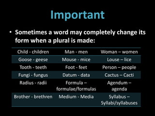 Important
• Sometimes a word may completely change its
form when a plural is made:
Child - children Man - men Woman – women
Goose - geese Mouse - mice Louse – lice
Tooth - teeth Foot - feet Person – people
Fungi - fungus Datum - data Cactus – Cacti
Radius - radii Formula –
formulae/formulas
Agendum –
agenda
Brother - brethren Medium - Media Syllabus –
Syllabi/syllabuses
 