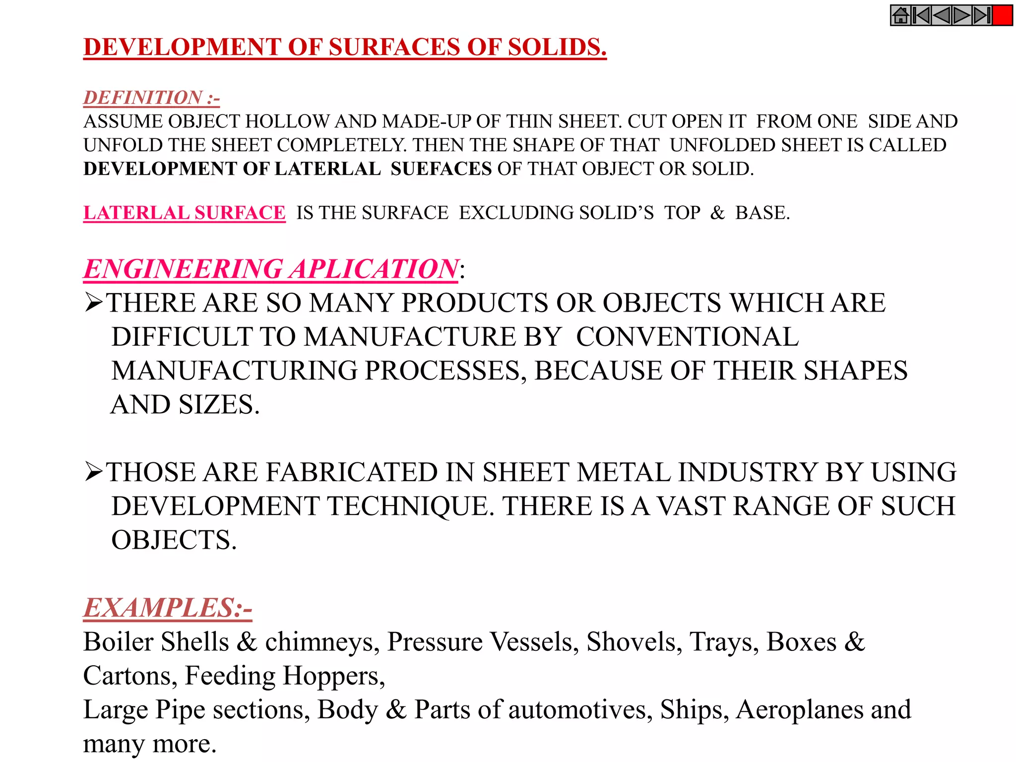 DEVELOPMENT OF SURFACES OF SOLIDS.
DEFINITION :-
ASSUME OBJECT HOLLOW AND MADE-UP OF THIN SHEET. CUT OPEN IT FROM ONE SIDE AND
UNFOLD THE SHEET COMPLETELY. THEN THE SHAPE OF THAT UNFOLDED SHEET IS CALLED
DEVELOPMENT OF LATERLAL SUEFACES OF THAT OBJECT OR SOLID.
LATERLAL SURFACE IS THE SURFACE EXCLUDING SOLID’S TOP & BASE.
ENGINEERING APLICATION:
THERE ARE SO MANY PRODUCTS OR OBJECTS WHICH ARE
DIFFICULT TO MANUFACTURE BY CONVENTIONAL
MANUFACTURING PROCESSES, BECAUSE OF THEIR SHAPES
AND SIZES.
THOSE ARE FABRICATED IN SHEET METAL INDUSTRY BY USING
DEVELOPMENT TECHNIQUE. THERE IS A VAST RANGE OF SUCH
OBJECTS.
EXAMPLES:-
Boiler Shells & chimneys, Pressure Vessels, Shovels, Trays, Boxes &
Cartons, Feeding Hoppers,
Large Pipe sections, Body & Parts of automotives, Ships, Aeroplanes and
many more.
 