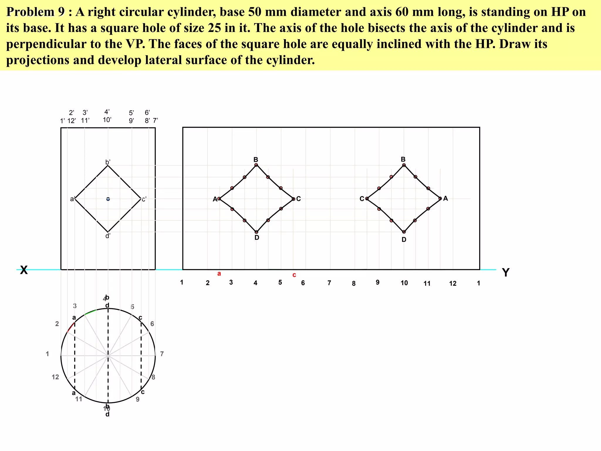 Problem 9 : A right circular cylinder, base 50 mm diameter and axis 60 mm long, is standing on HP on
its base. It has a square hole of size 25 in it. The axis of the hole bisects the axis of the cylinder and is
perpendicular to the VP. The faces of the square hole are equally inclined with the HP. Draw its
projections and develop lateral surface of the cylinder.
Y
1
2
3
4
5
6
7
8
9
10
11
12
X
1’
2’
12’
3’
11’
4’
10’
5’
9’
6’
8’ 7’
a’
b’
c’
d’
1 2 3 4 5 6 7 8 9 10 11 12 1
a
a
b
d
b
d
c
c
A
B
D
C C
B
D
A
a c
 