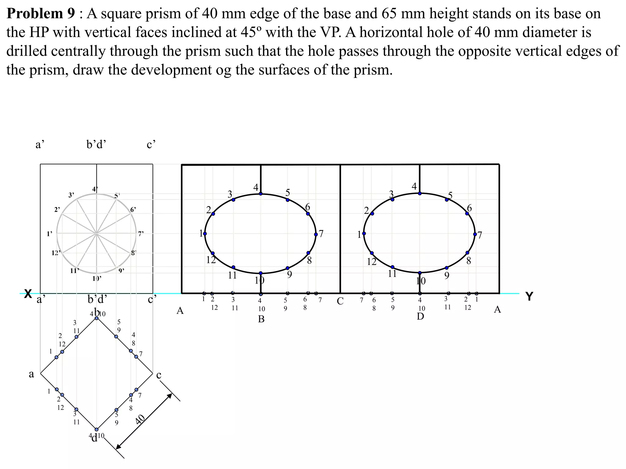 Problem 9 : A square prism of 40 mm edge of the base and 65 mm height stands on its base on
the HP with vertical faces inclined at 45º with the VP. A horizontal hole of 40 mm diameter is
drilled centrally through the prism such that the hole passes through the opposite vertical edges of
the prism, draw the development og the surfaces of the prism.
YX
a
b
c
d
a’ b’d’ c’
a’ b’d’ c’
1’
2’
3’
4’
5’
6’
7’
8’
9’
10’
11’
12’
1
1
2
12
2
12
3
11
3
11
4 10
4 10
5
9
5
9
4
8
4
8
1 2
12
3
11
4
10A
B
C
7
7
5
9
6
8
7 6
8
5
9
4
10
7 12
12
3
11 A
1
2
12
11
3
10
4
9
5
8
6
7 1
2
12
11 9
5
8
7
3
4
6
10
D
 