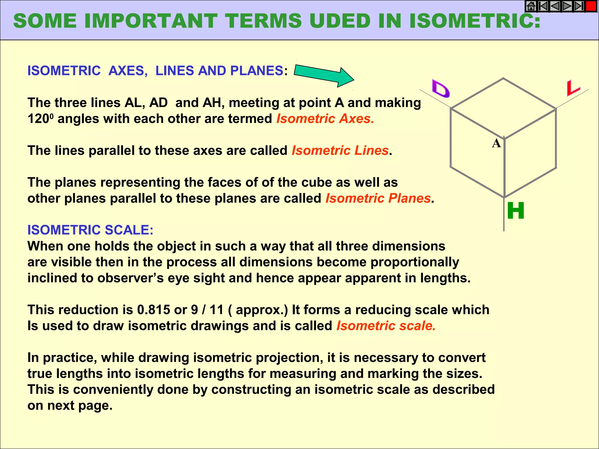 ISOMETRIC AXES, LINES AND PLANES:
The three lines AL, AD and AH, meeting at point A and making
1200
angles with each other are termed Isometric Axes.
The lines parallel to these axes are called Isometric Lines.
The planes representing the faces of of the cube as well as
other planes parallel to these planes are called Isometric Planes.
ISOMETRIC SCALE:
When one holds the object in such a way that all three dimensions
are visible then in the process all dimensions become proportionally
inclined to observer’s eye sight and hence appear apparent in lengths.
This reduction is 0.815 or 9 / 11 ( approx.) It forms a reducing scale which
Is used to draw isometric drawings and is called Isometric scale.
In practice, while drawing isometric projection, it is necessary to convert
true lengths into isometric lengths for measuring and marking the sizes.
This is conveniently done by constructing an isometric scale as described
on next page.
H
A
SOME IMPORTANT TERMS UDED IN ISOMETRIC:
 