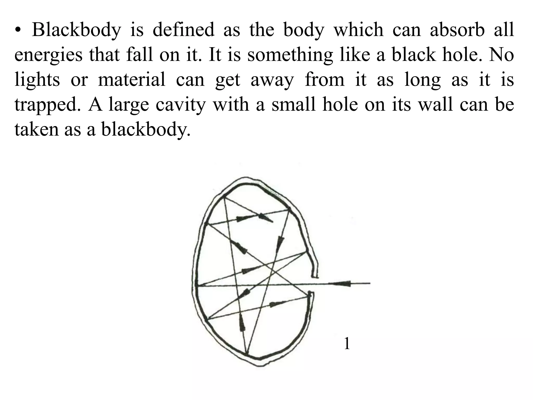 • Blackbody is defined as the body which can absorb all
energies that fall on it. It is something like a black hole. No
lights or material can get away from it as long as it is
trapped. A large cavity with a small hole on its wall can be
taken as a blackbody.
1
 