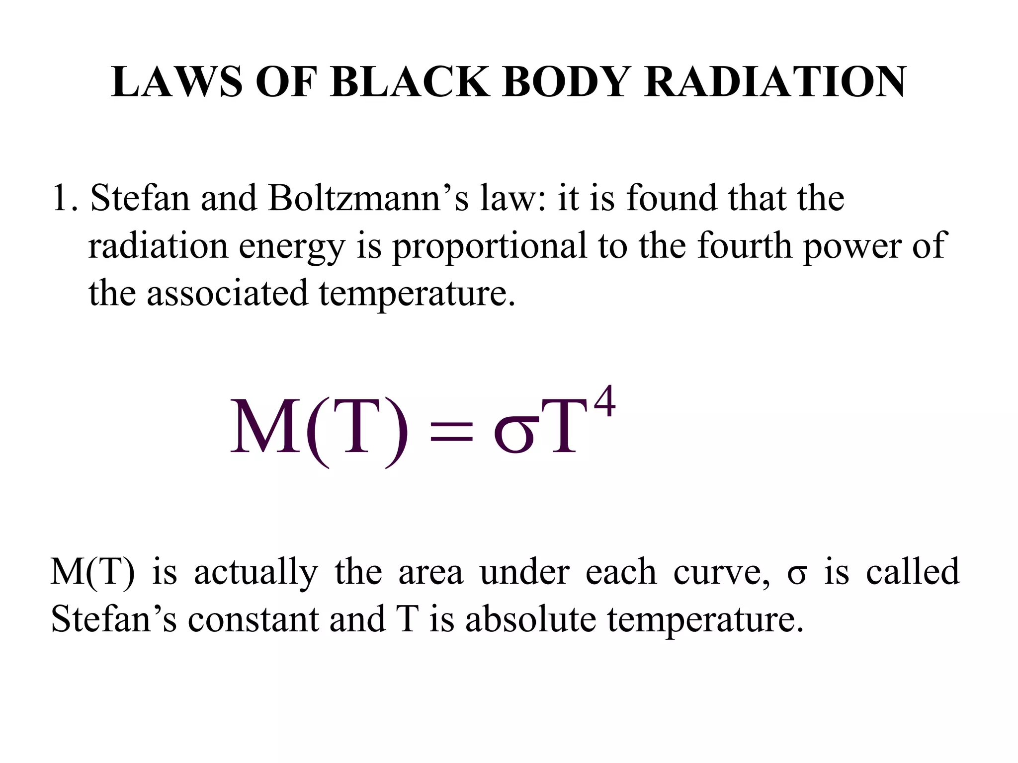 LAWS OF BLACK BODY RADIATION
1. Stefan and Boltzmann’s law: it is found that the
radiation energy is proportional to the fourth power of
the associated temperature.
4
M(T) T 
M(T) is actually the area under each curve, σ is called
Stefan’s constant and T is absolute temperature.
 
