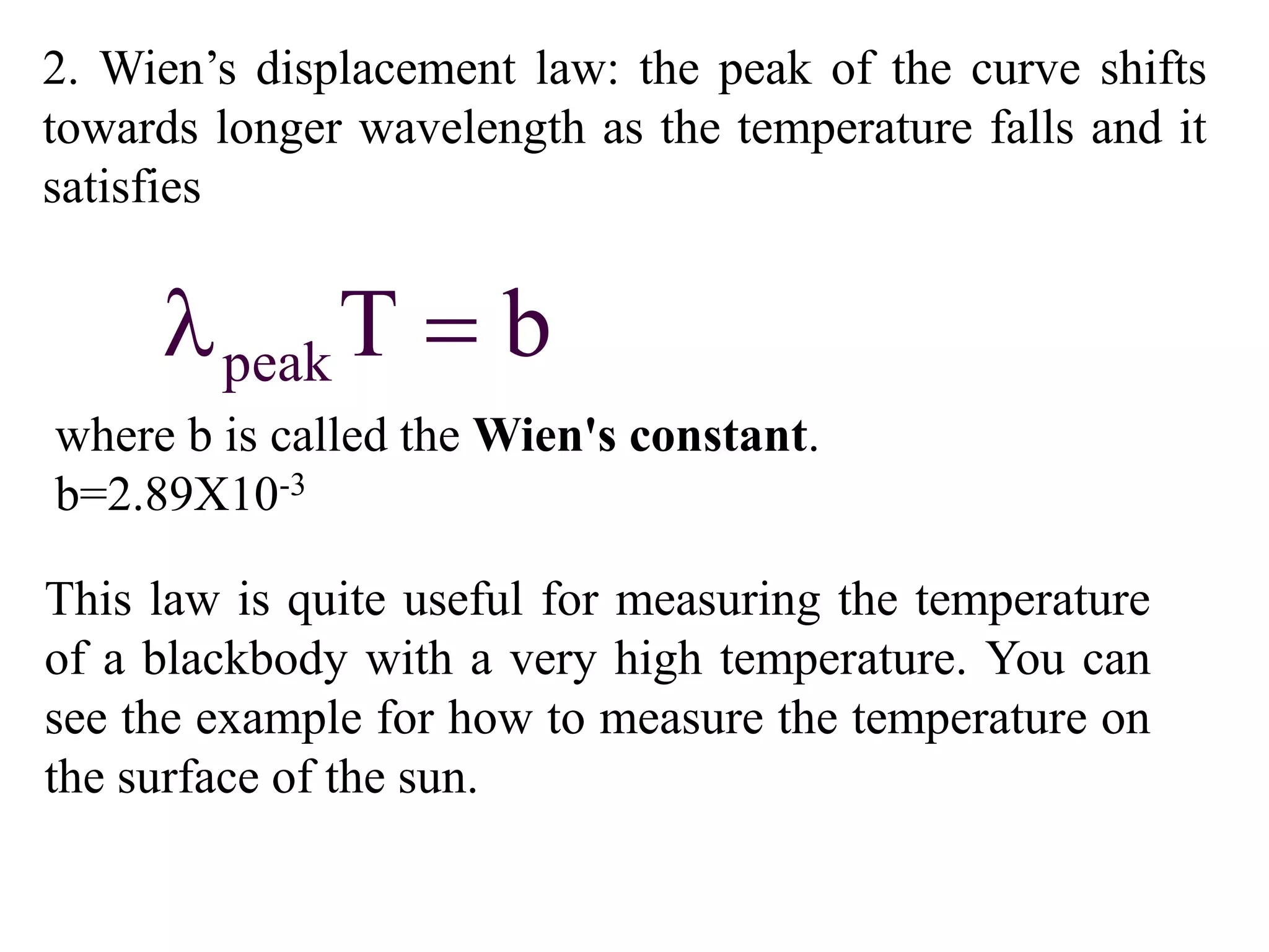 2. Wien’s displacement law: the peak of the curve shifts
towards longer wavelength as the temperature falls and it
satisfies
peakT b 
This law is quite useful for measuring the temperature
of a blackbody with a very high temperature. You can
see the example for how to measure the temperature on
the surface of the sun.
where b is called the Wien's constant.
b=2.89X10-3
 