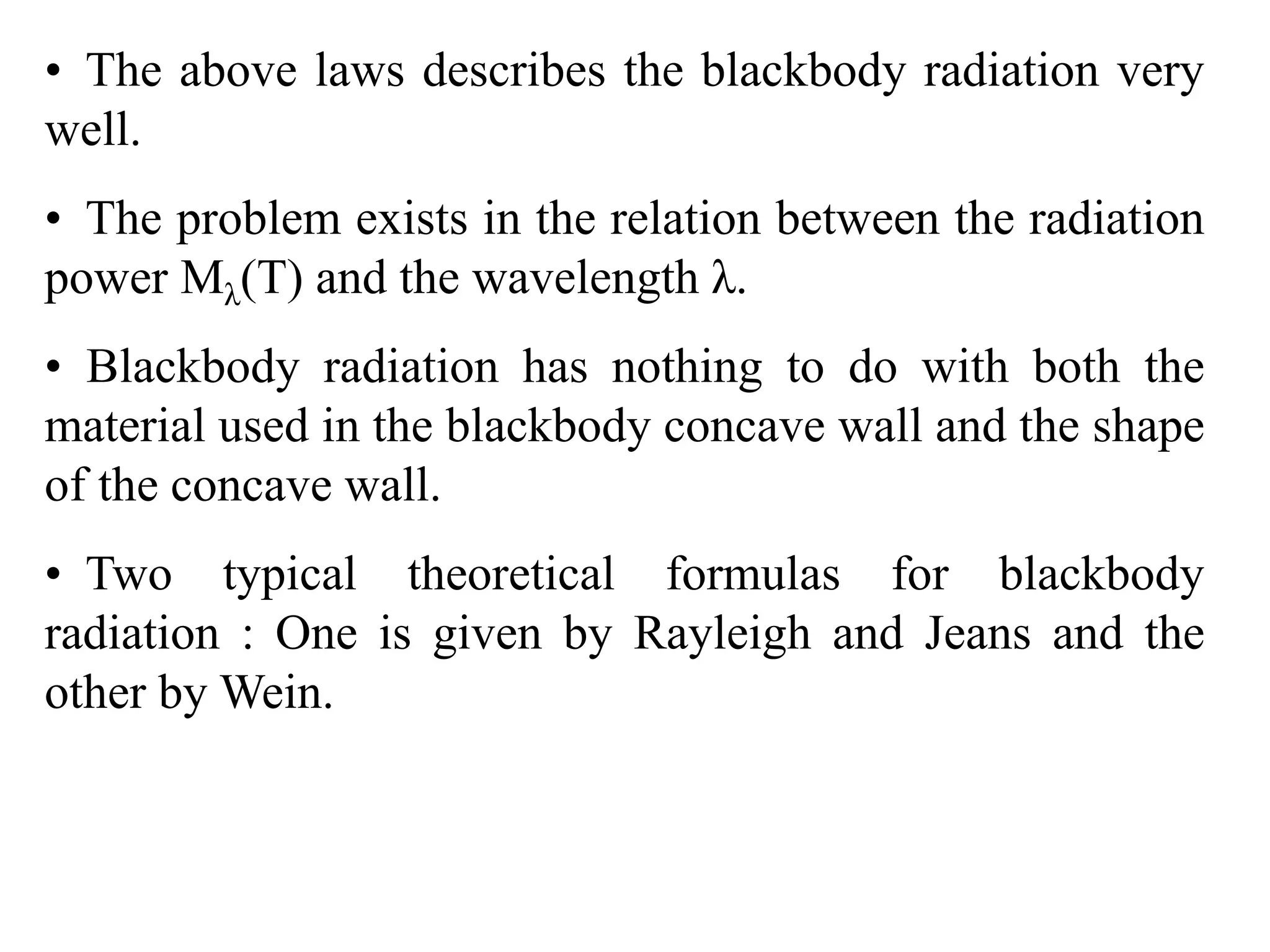 • The above laws describes the blackbody radiation very
well.
• The problem exists in the relation between the radiation
power Mλ(T) and the wavelength λ.
• Blackbody radiation has nothing to do with both the
material used in the blackbody concave wall and the shape
of the concave wall.
• Two typical theoretical formulas for blackbody
radiation : One is given by Rayleigh and Jeans and the
other by Wein.
 