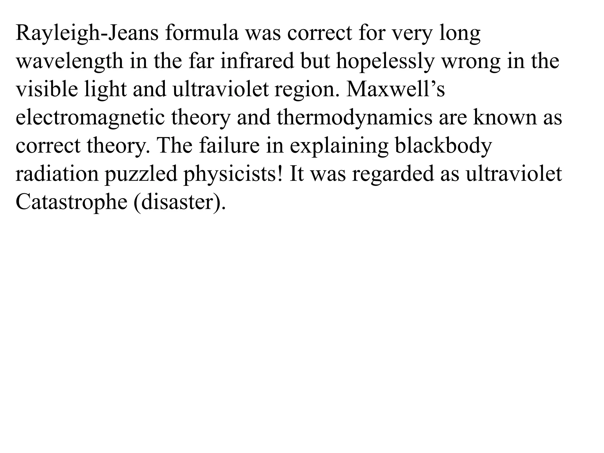 Rayleigh-Jeans formula was correct for very long
wavelength in the far infrared but hopelessly wrong in the
visible light and ultraviolet region. Maxwell’s
electromagnetic theory and thermodynamics are known as
correct theory. The failure in explaining blackbody
radiation puzzled physicists! It was regarded as ultraviolet
Catastrophe (disaster).
 