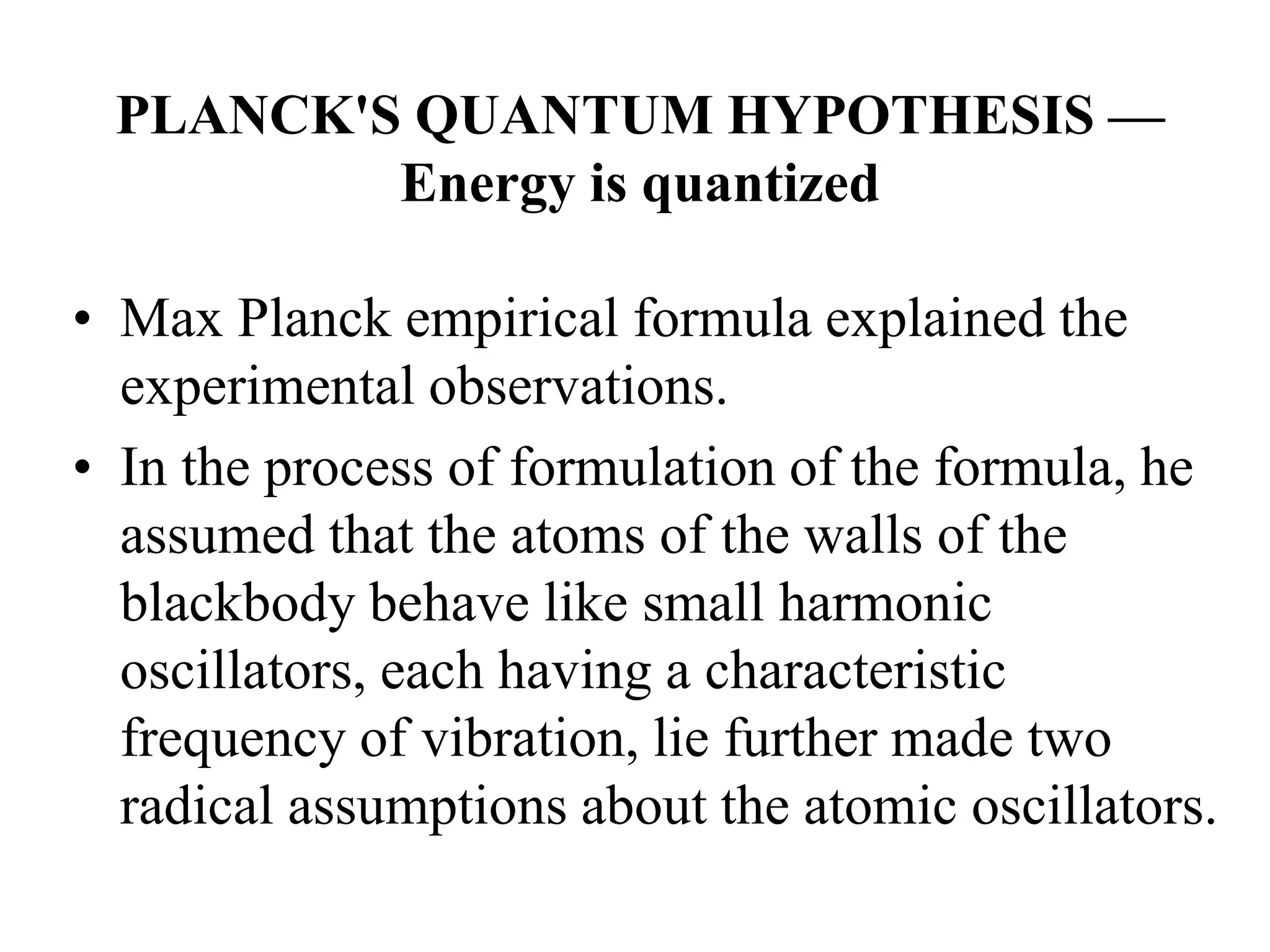 PLANCK'S QUANTUM HYPOTHESIS —
Energy is quantized
• Max Planck empirical formula explained the
experimental observations.
• In the process of formulation of the formula, he
assumed that the atoms of the walls of the
blackbody behave like small harmonic
oscillators, each having a characteristic
frequency of vibration, lie further made two
radical assumptions about the atomic oscillators.
 