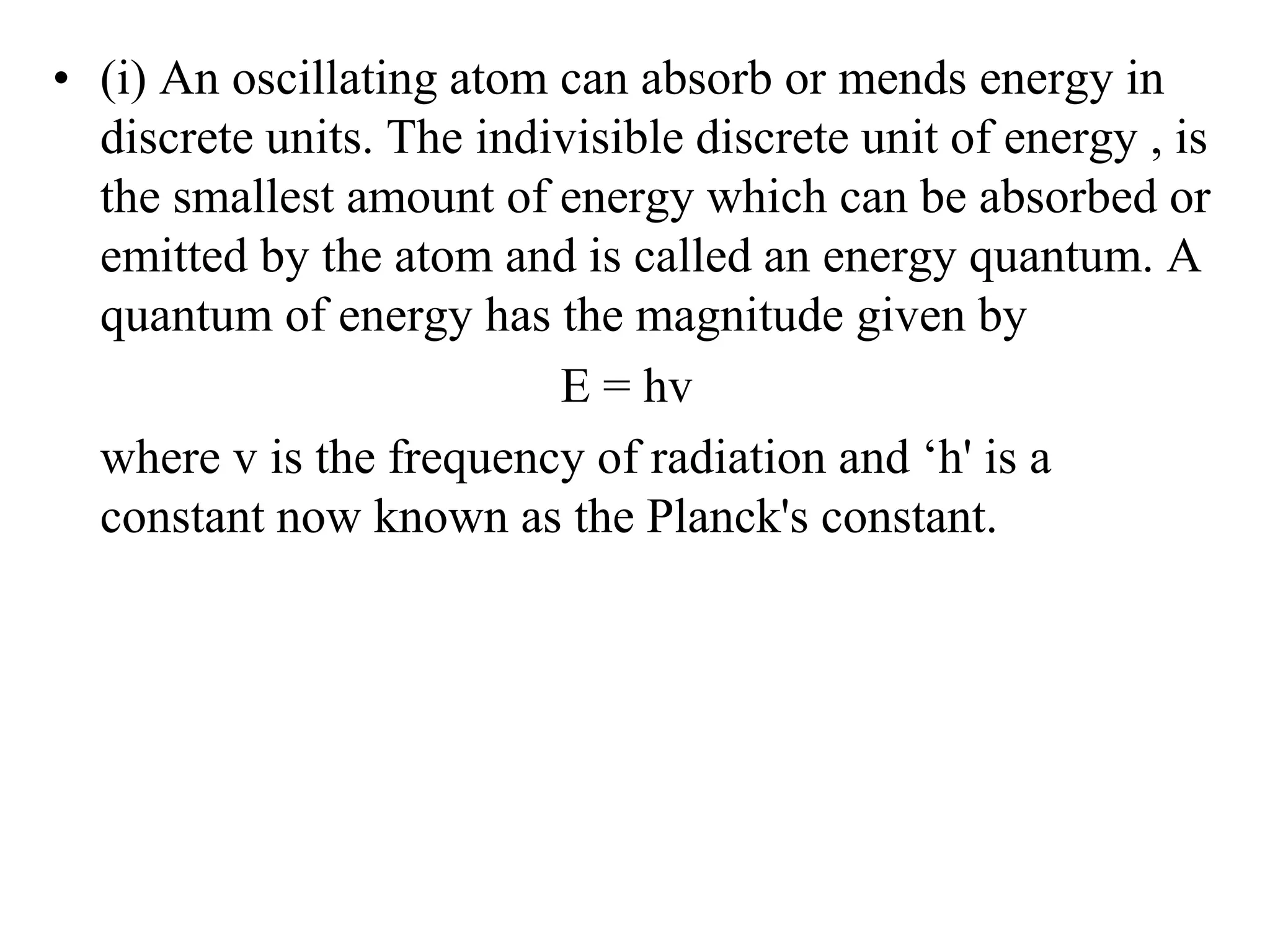 • (i) An oscillating atom can absorb or mends energy in
discrete units. The indivisible discrete unit of energy , is
the smallest amount of energy which can be absorbed or
emitted by the atom and is called an energy quantum. A
quantum of energy has the magnitude given by
E = hv
where v is the frequency of radiation and ‘h' is a
constant now known as the Planck's constant.
 