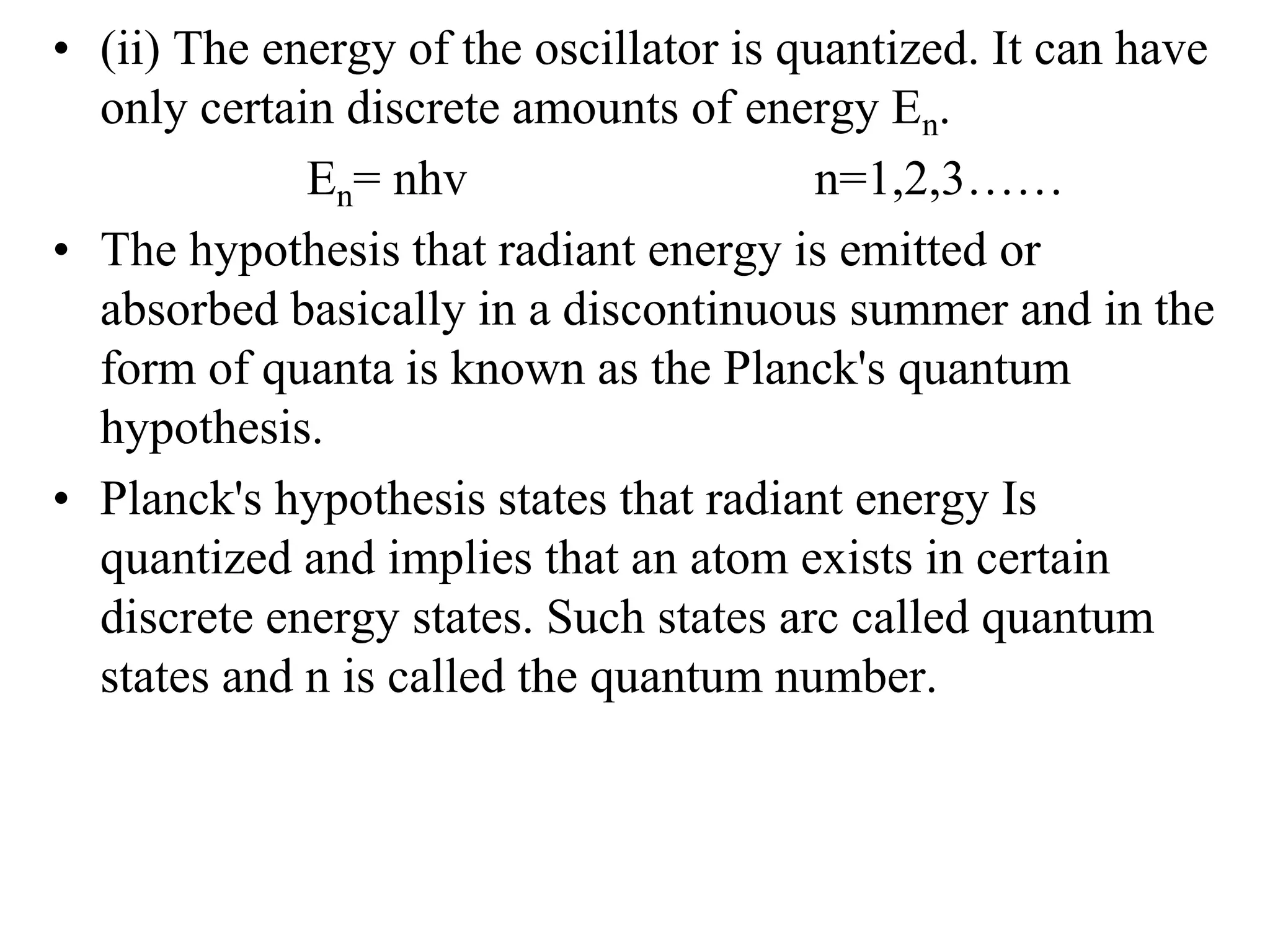 • (ii) The energy of the oscillator is quantized. It can have
only certain discrete amounts of energy En.
En= nhv n=1,2,3……
• The hypothesis that radiant energy is emitted or
absorbed basically in a discontinuous summer and in the
form of quanta is known as the Planck's quantum
hypothesis.
• Planck's hypothesis states that radiant energy Is
quantized and implies that an atom exists in certain
discrete energy states. Such states arc called quantum
states and n is called the quantum number.
 