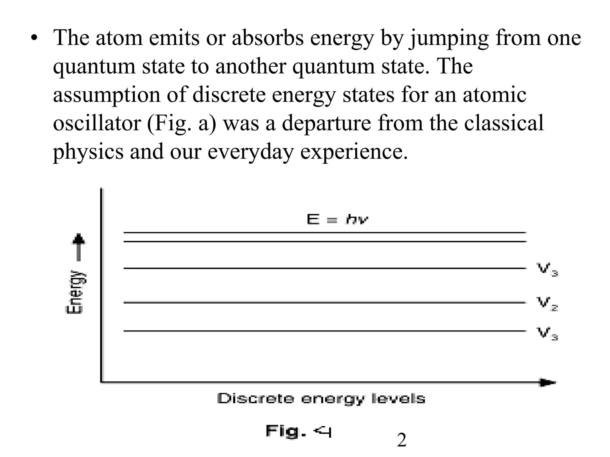 • The atom emits or absorbs energy by jumping from one
quantum state to another quantum state. The
assumption of discrete energy states for an atomic
oscillator (Fig. a) was a departure from the classical
physics and our everyday experience.
2
 