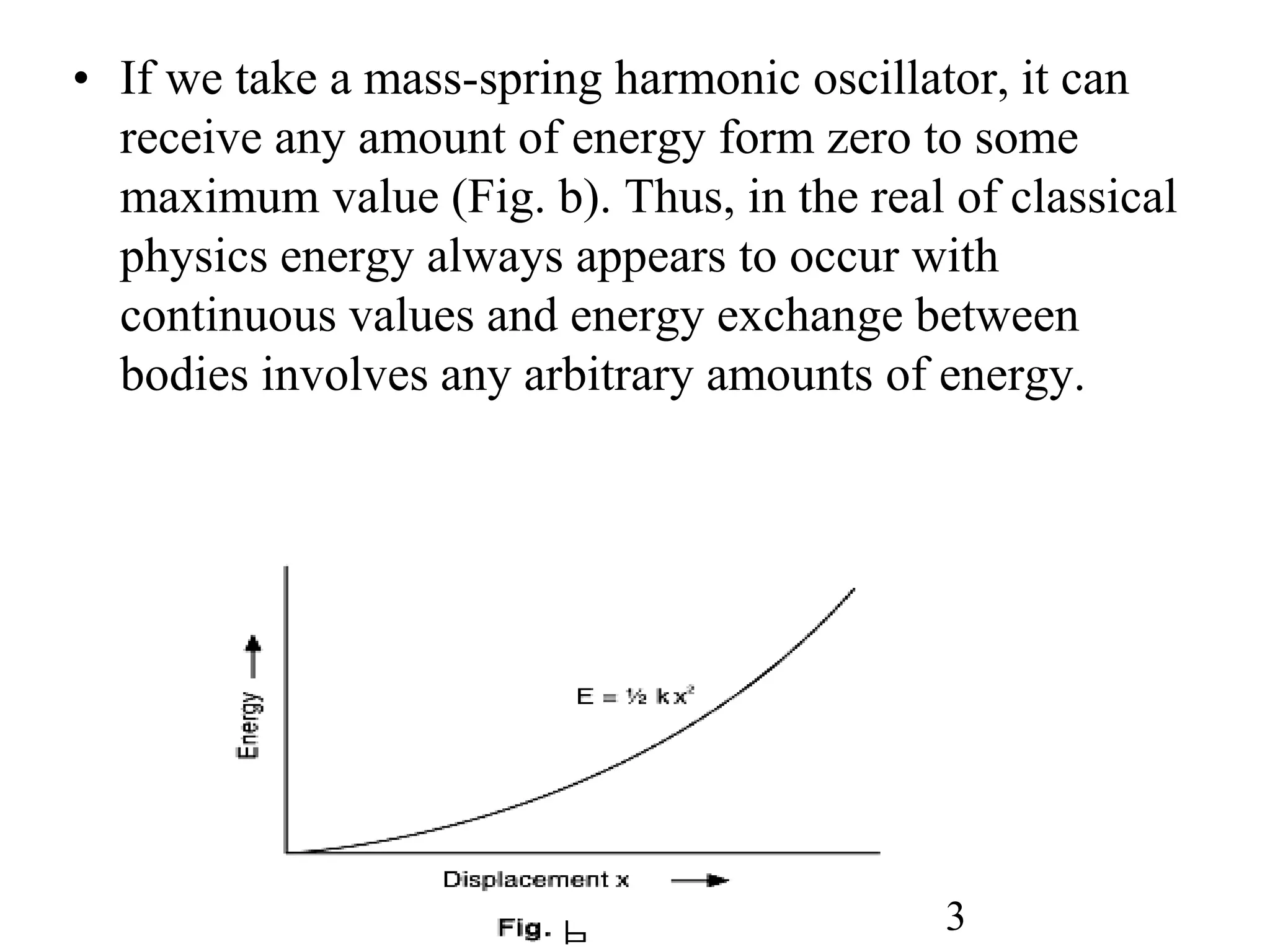 • If we take a mass-spring harmonic oscillator, it can
receive any amount of energy form zero to some
maximum value (Fig. b). Thus, in the real of classical
physics energy always appears to occur with
continuous values and energy exchange between
bodies involves any arbitrary amounts of energy.
3
 