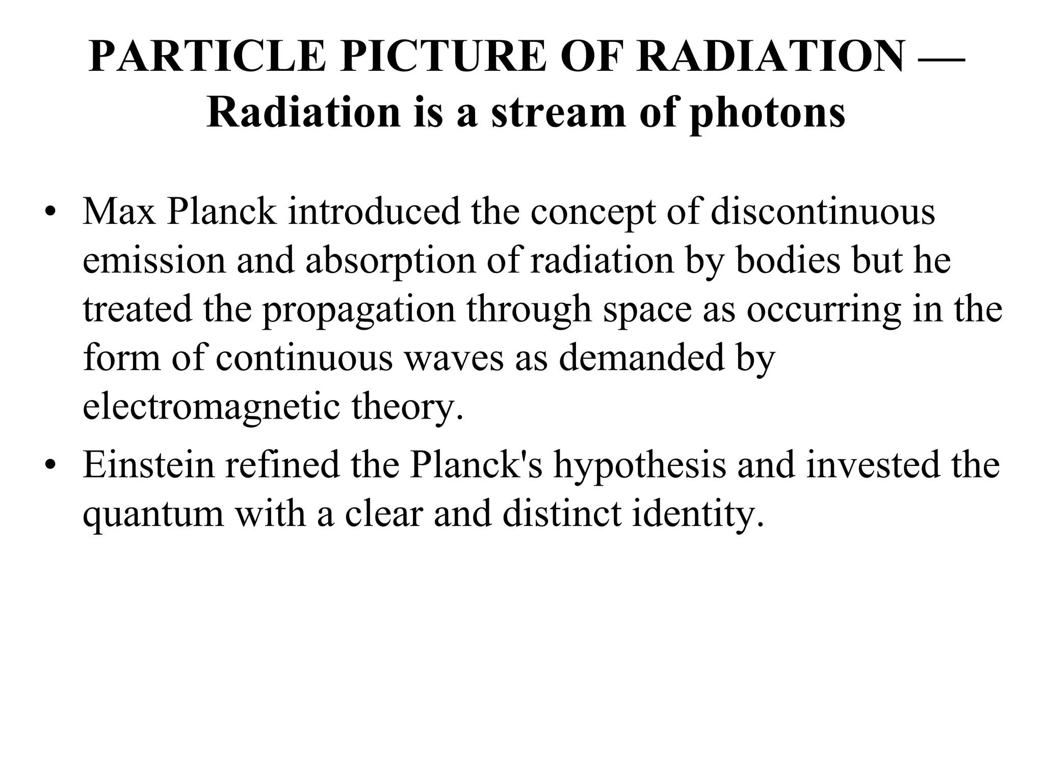PARTICLE PICTURE OF RADIATION —
Radiation is a stream of photons
• Max Planck introduced the concept of discontinuous
emission and absorption of radiation by bodies but he
treated the propagation through space as occurring in the
form of continuous waves as demanded by
electromagnetic theory.
• Einstein refined the Planck's hypothesis and invested the
quantum with a clear and distinct identity.
 