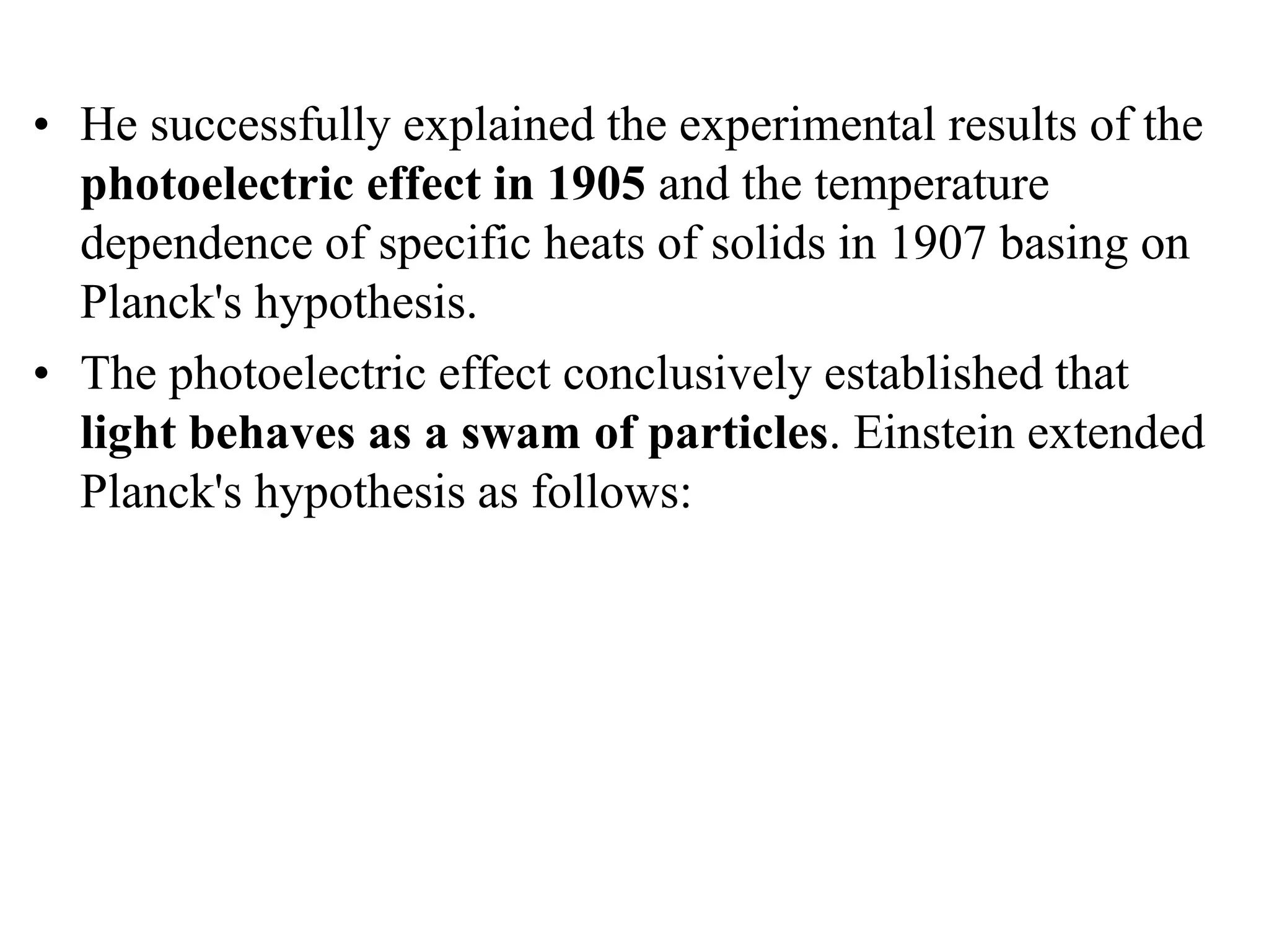 • He successfully explained the experimental results of the
photoelectric effect in 1905 and the temperature
dependence of specific heats of solids in 1907 basing on
Planck's hypothesis.
• The photoelectric effect conclusively established that
light behaves as a swam of particles. Einstein extended
Planck's hypothesis as follows:
 