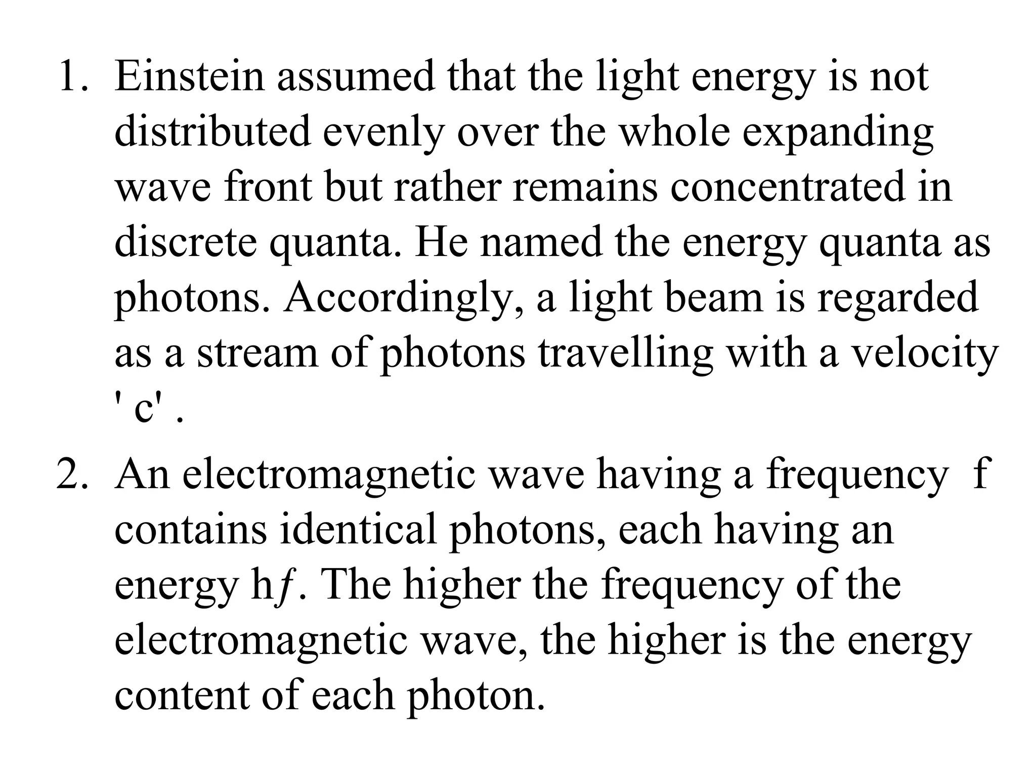1. Einstein assumed that the light energy is not
distributed evenly over the whole expanding
wave front but rather remains concentrated in
discrete quanta. He named the energy quanta as
photons. Accordingly, a light beam is regarded
as a stream of photons travelling with a velocity
' c' .
2. An electromagnetic wave having a frequency f
contains identical photons, each having an
energy hƒ. The higher the frequency of the
electromagnetic wave, the higher is the energy
content of each photon.
 