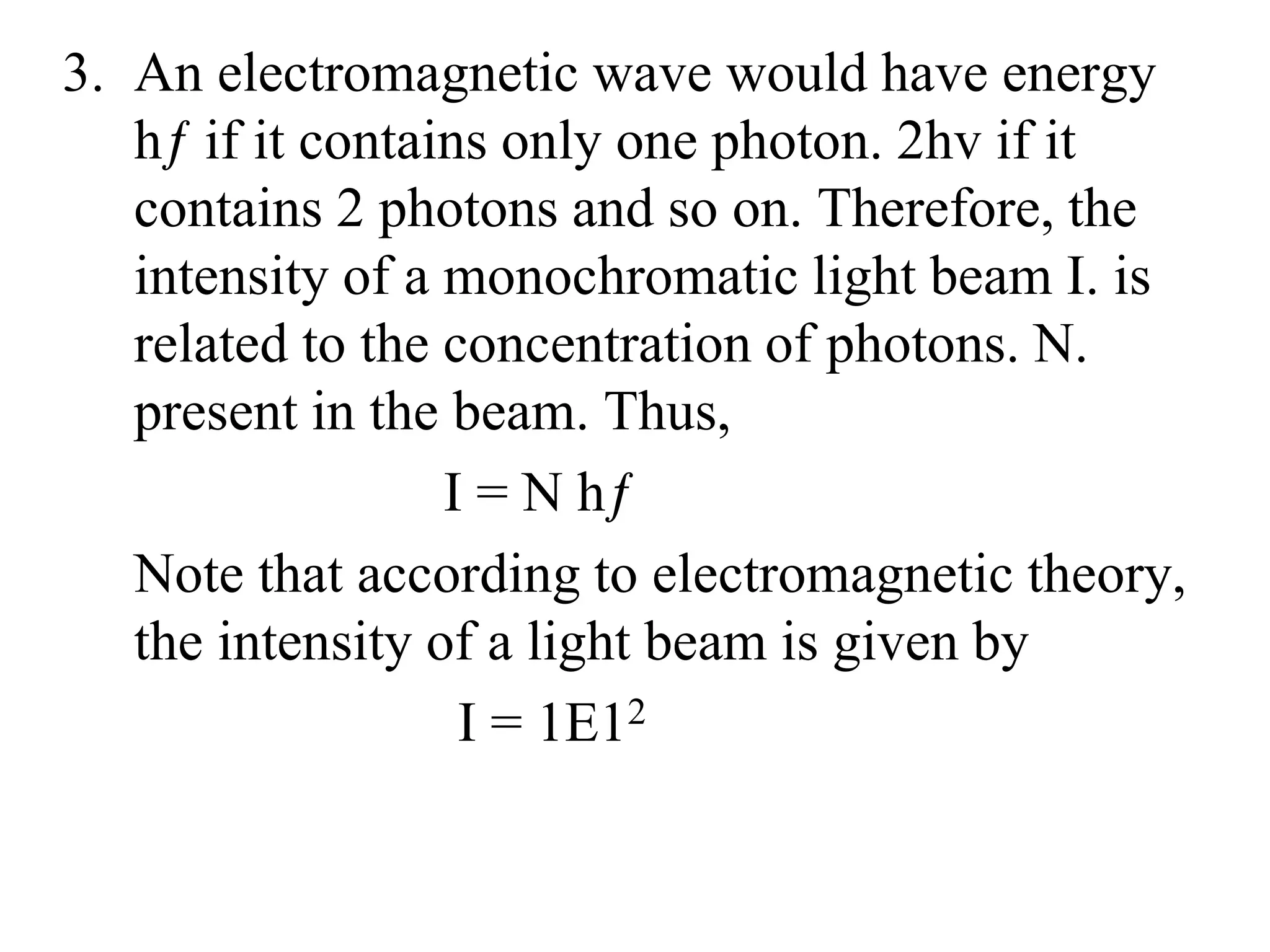 3. An electromagnetic wave would have energy
hƒ if it contains only one photon. 2hv if it
contains 2 photons and so on. Therefore, the
intensity of a monochromatic light beam I. is
related to the concentration of photons. N.
present in the beam. Thus,
I = N hƒ
Note that according to electromagnetic theory,
the intensity of a light beam is given by
I = 1E12
 