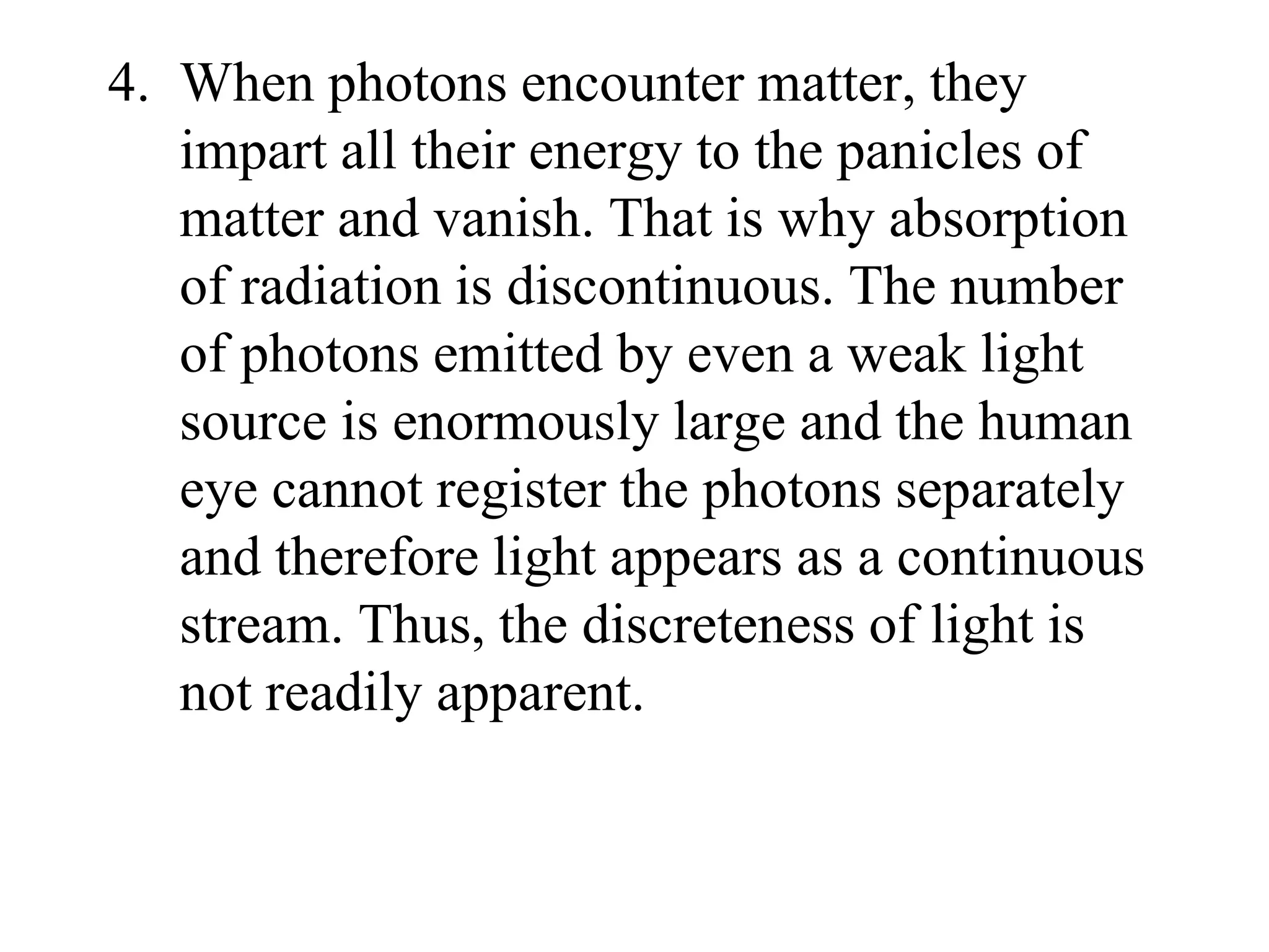 4. When photons encounter matter, they
impart all their energy to the panicles of
matter and vanish. That is why absorption
of radiation is discontinuous. The number
of photons emitted by even a weak light
source is enormously large and the human
eye cannot register the photons separately
and therefore light appears as a continuous
stream. Thus, the discreteness of light is
not readily apparent.
 