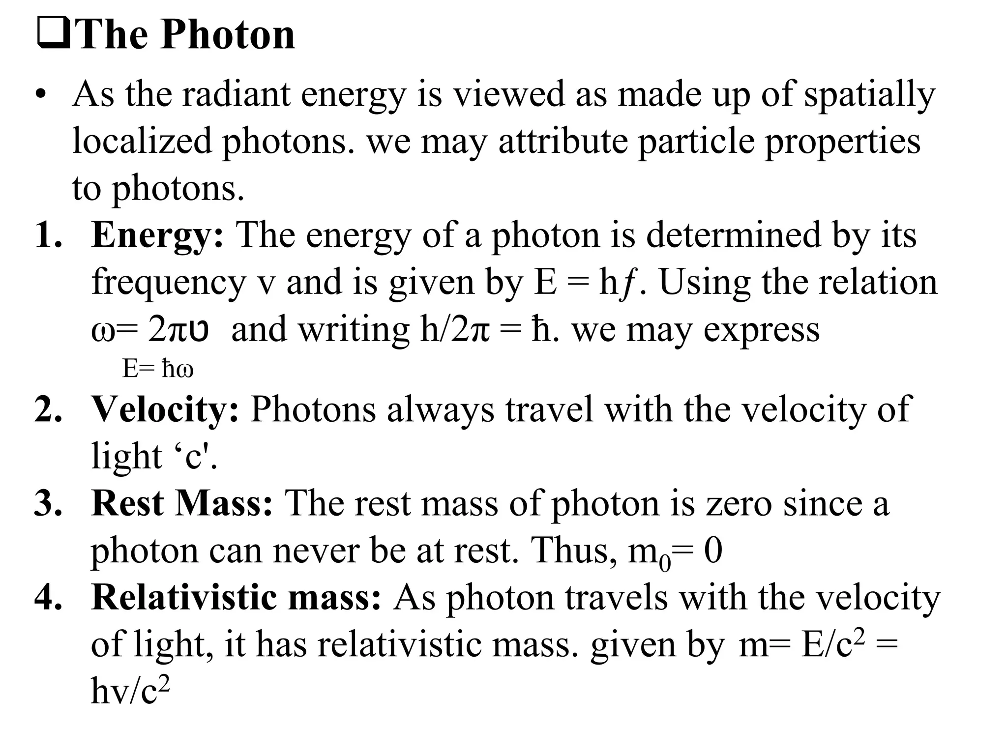 The Photon
• As the radiant energy is viewed as made up of spatially
localized photons. we may attribute particle properties
to photons.
1. Energy: The energy of a photon is determined by its
frequency v and is given by E = hƒ. Using the relation
ω= 2π‫ט‬ and writing h/2π = ħ. we may express
E= ħω
2. Velocity: Photons always travel with the velocity of
light ‘c'.
3. Rest Mass: The rest mass of photon is zero since a
photon can never be at rest. Thus, m0= 0
4. Relativistic mass: As photon travels with the velocity
of light, it has relativistic mass. given by m= E/c2 =
hv/c2
 